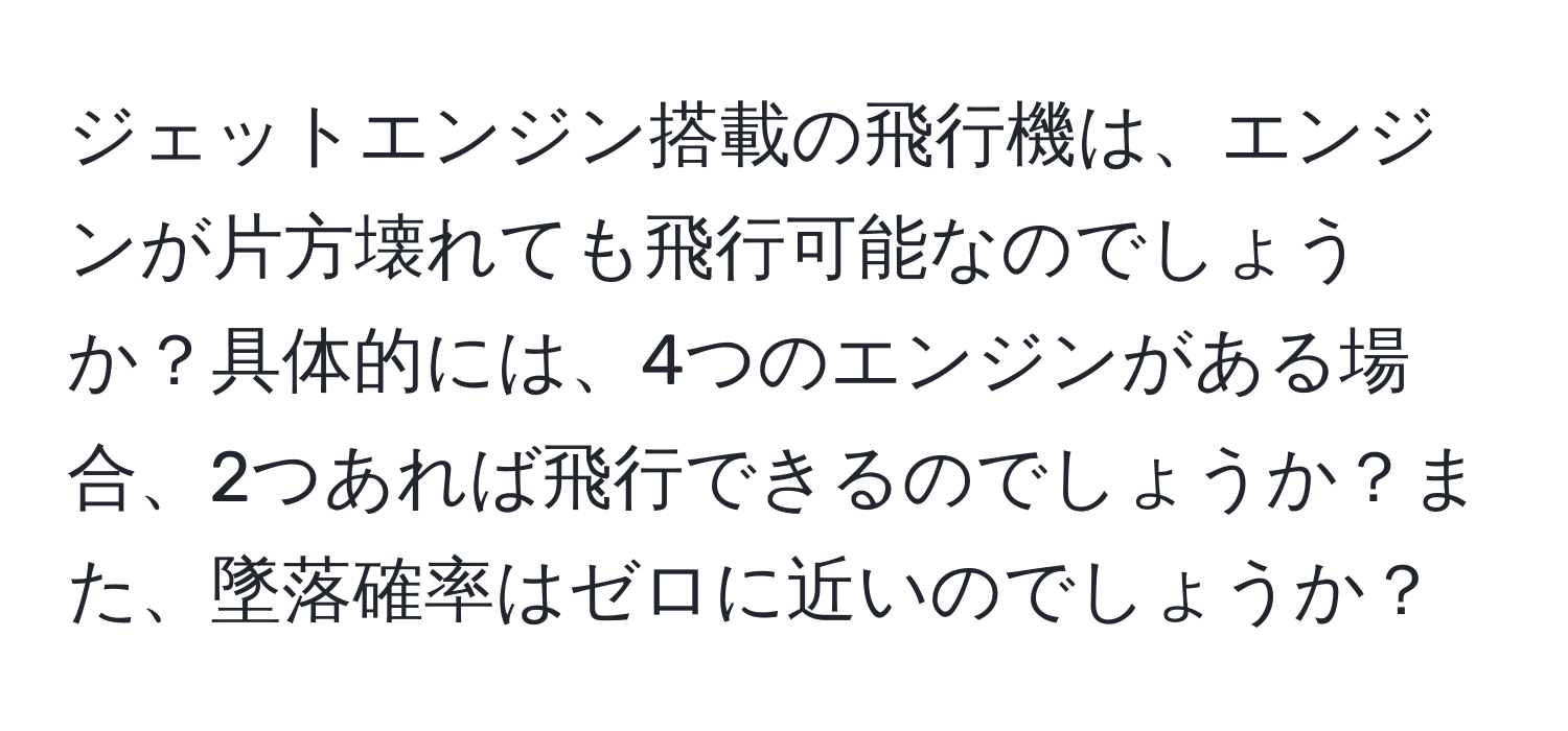 ジェットエンジン搭載の飛行機は、エンジンが片方壊れても飛行可能なのでしょうか？具体的には、4つのエンジンがある場合、2つあれば飛行できるのでしょうか？また、墜落確率はゼロに近いのでしょうか？