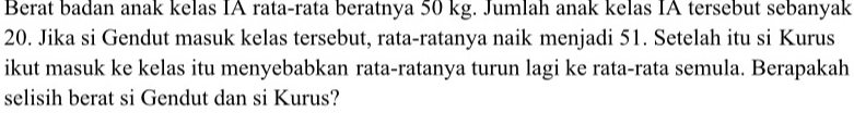 Berat badan anak kelas IA rata-rata beratnya 50 kg. Jumlah anak kelas IA tersebut sebanyak
20. Jika si Gendut masuk kelas tersebut, rata-ratanya naik menjadi 51. Setelah itu si Kurus 
ikut masuk ke kelas itu menyebabkan rata-ratanya turun lagi ke rata-rata semula. Berapakah 
selisih berat si Gendut dan si Kurus?