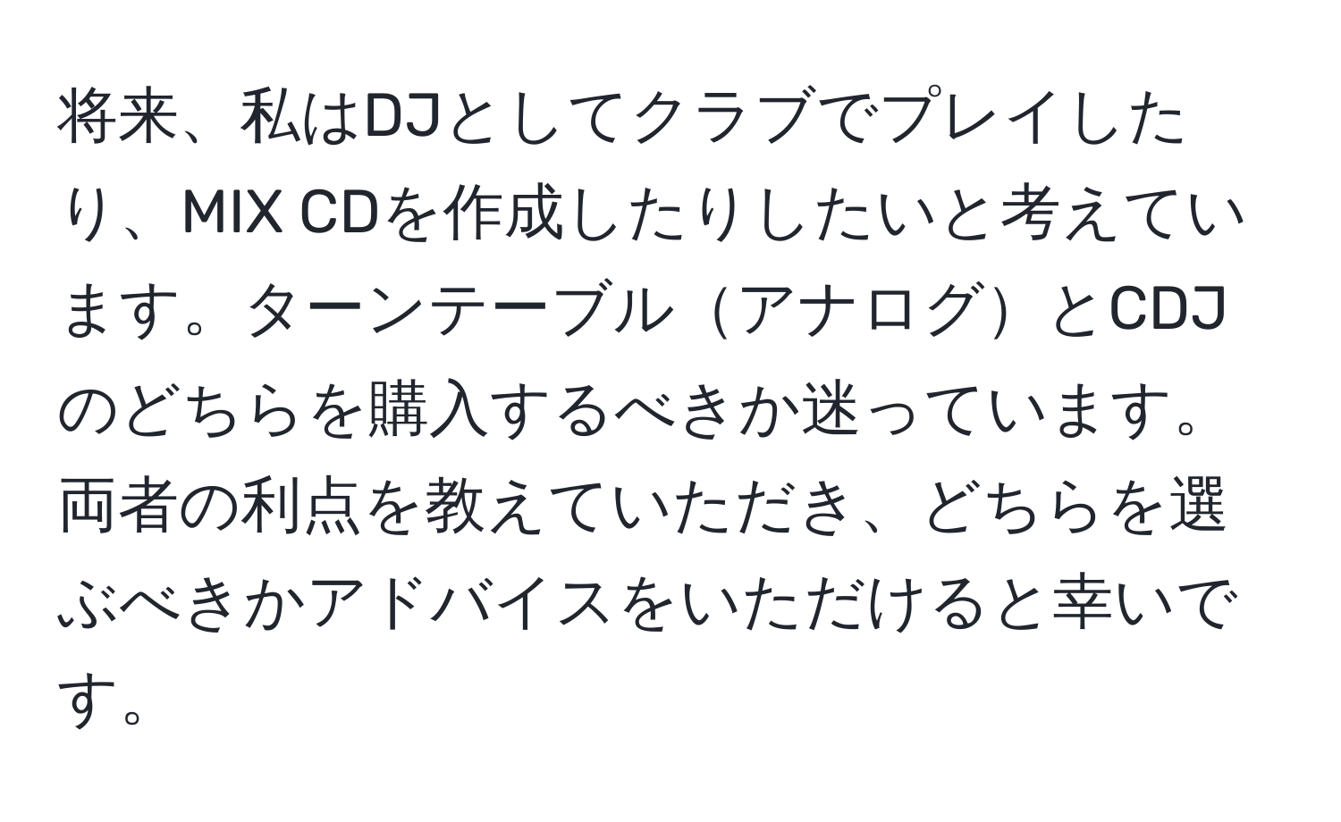 将来、私はDJとしてクラブでプレイしたり、MIX CDを作成したりしたいと考えています。ターンテーブルアナログとCDJのどちらを購入するべきか迷っています。両者の利点を教えていただき、どちらを選ぶべきかアドバイスをいただけると幸いです。