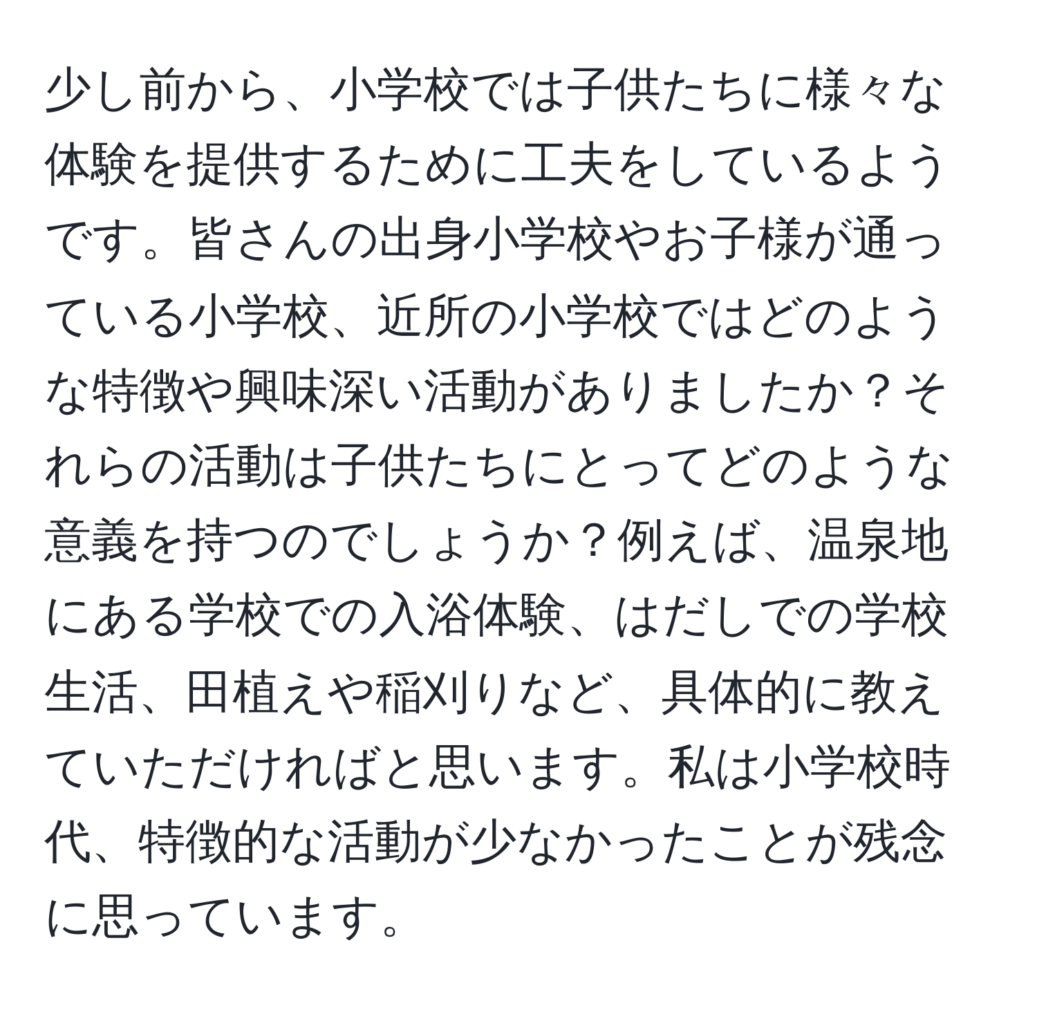 少し前から、小学校では子供たちに様々な体験を提供するために工夫をしているようです。皆さんの出身小学校やお子様が通っている小学校、近所の小学校ではどのような特徴や興味深い活動がありましたか？それらの活動は子供たちにとってどのような意義を持つのでしょうか？例えば、温泉地にある学校での入浴体験、はだしでの学校生活、田植えや稲刈りなど、具体的に教えていただければと思います。私は小学校時代、特徴的な活動が少なかったことが残念に思っています。