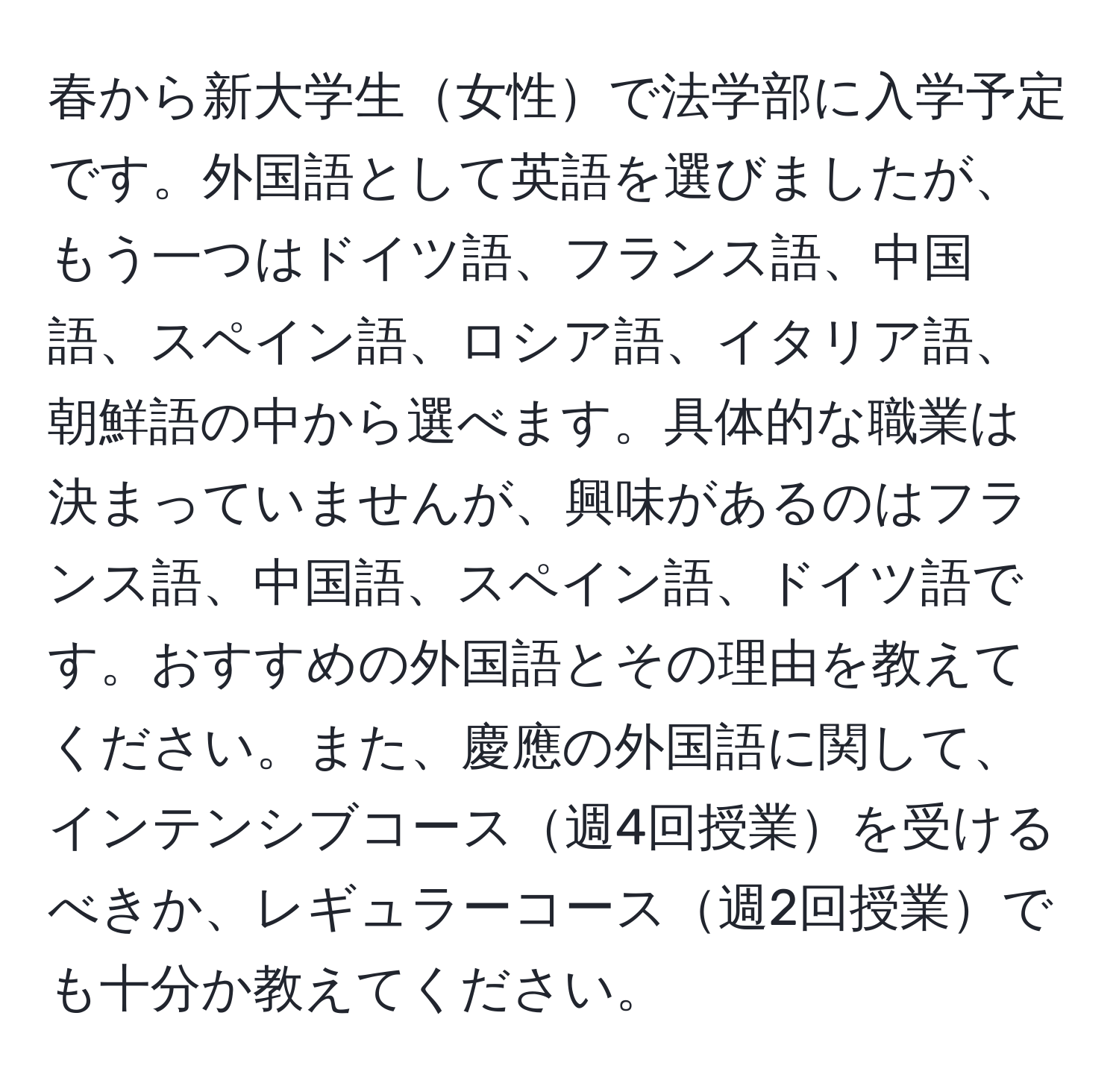 春から新大学生女性で法学部に入学予定です。外国語として英語を選びましたが、もう一つはドイツ語、フランス語、中国語、スペイン語、ロシア語、イタリア語、朝鮮語の中から選べます。具体的な職業は決まっていませんが、興味があるのはフランス語、中国語、スペイン語、ドイツ語です。おすすめの外国語とその理由を教えてください。また、慶應の外国語に関して、インテンシブコース週4回授業を受けるべきか、レギュラーコース週2回授業でも十分か教えてください。