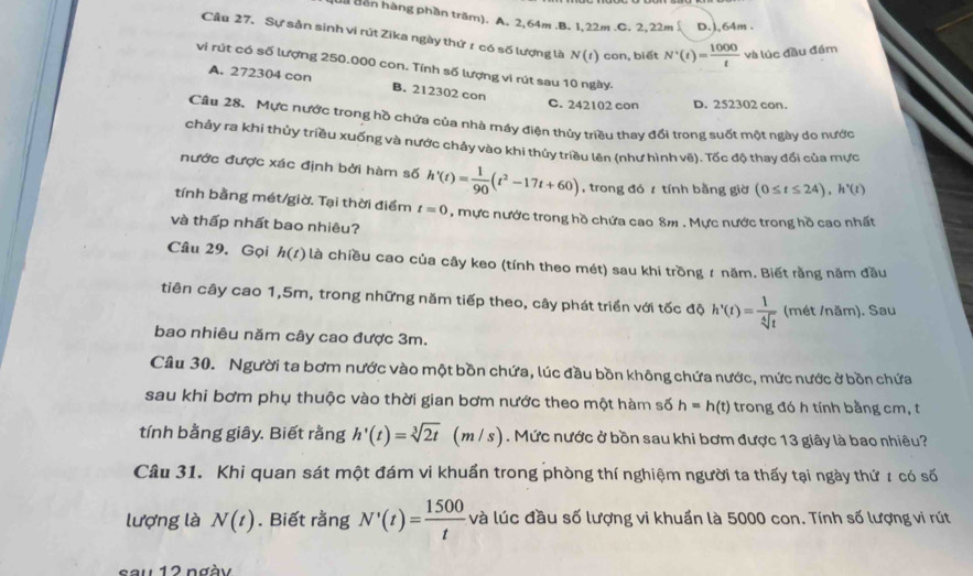 dăn hàng phần trăm). A. 2,64m.B. 1,22m.C. 2. 22m D.),64m .
Câu 27. Sự sản sinh ví rút Zika ngày thứ r có số lượng là N(t) con, biết N'(t)= 1000/t  và lúc đầu đám
vi rút có số lượng 250.000 con. Tính số lượng vi rút sau 10 ngày-
A. 272304 con B. 212302 con
C. 242102 con D. 252302 con
Câu 28. Mực nước trong hồ chứa của nhà máy điện thủy triều thay đổi trong suốt một ngày do nước
chảy ra khi thủy triều xuống và nước chảy vào khi thủy triều lên (như hình vẽ). Tốc độ thay đổi của mực
nước được xác định bởi hàm số h'(t)= 1/90 (t^2-17t+60) , trong đó z tính bằng giờ (0≤ t≤ 24),h'(t)
tính bằng mét/giờ. Tại thời điểm t=0 , mực nước trong hồ chứa cao 8m . Mực nước trong hồ cao nhất
và thấp nhất bao nhiêu?
Câu 29. Gọi h(t) là chiều cao của cây keo (tính theo mét) sau khi trồng ≠ năm. Biết rằng năm đầu
tiên cây cao 1,5m, trong những năm tiếp theo, cây phát triển với tốc độ h'(t)= 1/sqrt[4](t)  (mét /năm). Sau
bao nhiêu năm cây cao được 3m.
Câu 30. Người ta bơm nước vào một bồn chứa, lúc đầu bồn không chứa nước, mức nước ở bồn chứa
sau khi bơm phụ thuộc vào thời gian bơm nước theo một hàm số h=h(t) trong đó h tính bằng cm, t
tính bằng giây. Biết rằng h'(t)=sqrt[3](2t)(m/s / s) . Mức nước ở bồn sau khi bơm được 13 giây là bao nhiêu?
Câu 31. Khi quan sát một đám vi khuẩn trong phòng thí nghiệm người ta thấy tại ngày thứ ≠ có số
lượng là N(t). Biết rằng N'(t)= 1500/t  và lúc đầu số lượng vi khuẩn là 5000 con. Tính số lượng vi rút
sau 12 ngày