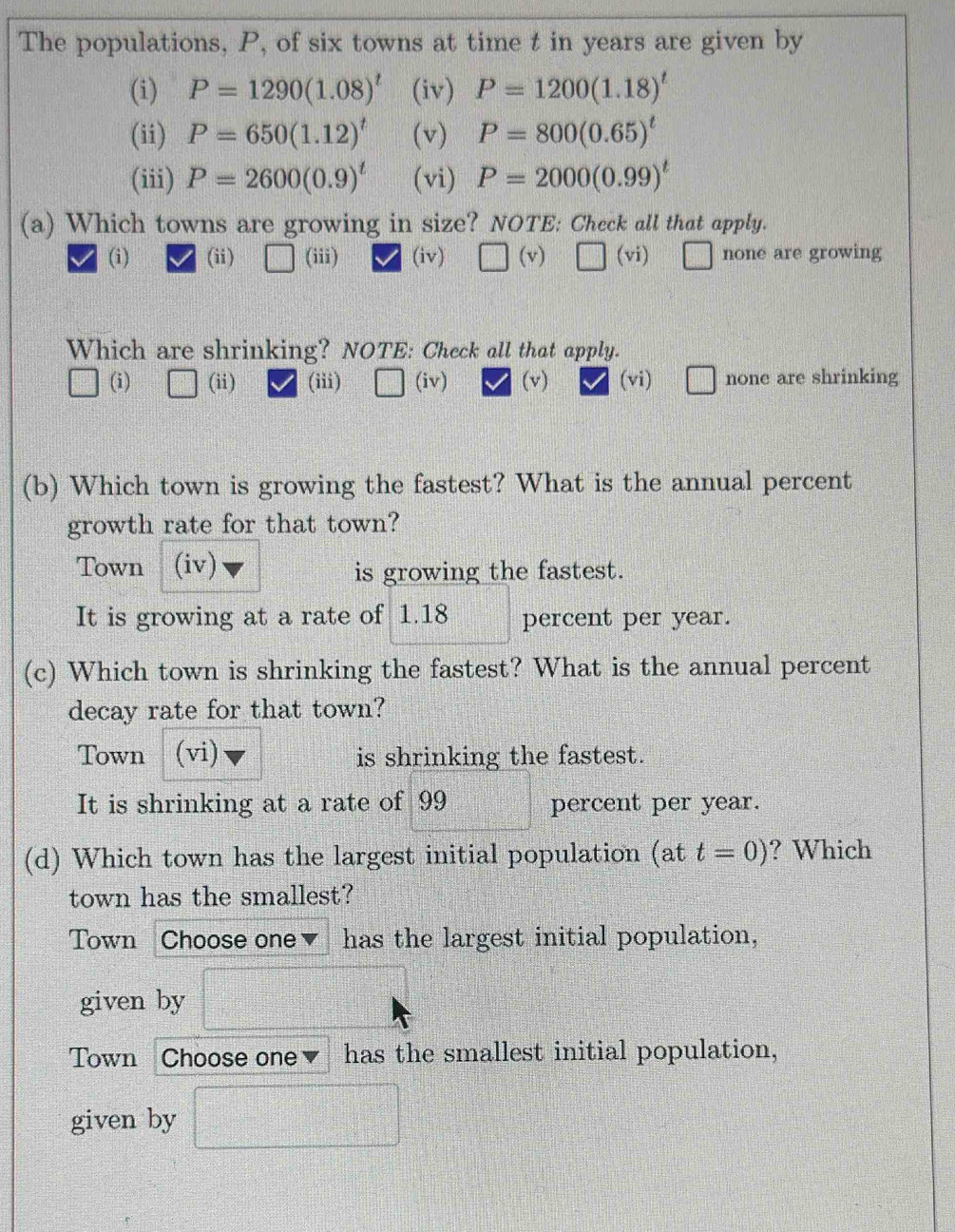 The populations, P, of six towns at time t in years are given by
(i) P=1290(1.08)^t (iv) P=1200(1.18)^t
(ii) P=650(1.12)^t (v) P=800(0.65)^t
(iii) P=2600(0.9)^t (vi) P=2000(0.99)^t
(a) Which towns are growing in size? NOTE: Check all that apply.
(i) (ii) (iii) (iv) □ (v) □ (vi) □ none are growing
Which are shrinking? NOTE: Check all that apply.
(i) (ii) (iii) (iv) (v) (vi) □ none are shrinking
(b) Which town is growing the fastest? What is the annual percent
growth rate for that town?
Town (iv)
is growing the fastest.
It is growing at a rate of 1.18 percent per year.
(c) Which town is shrinking the fastest? What is the annual percent
decay rate for that town?
Town (vi) is shrinking the fastest.
It is shrinking at a rate of 99 percent per year.
(d) Which town has the largest initial population (at t=0) ? Which
town has the smallest?
Town Choose one has the largest initial population,
given by
Town Choose one has the smallest initial population,
given by