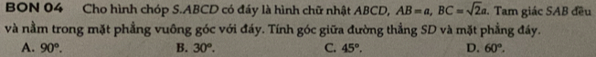 BON 04 Cho hình chóp S. ABCD có đáy là hình chữ nhật ABCD, AB=a, BC=sqrt(2)a. Tam giác SAB đều
và nằm trong mặt phẳng vuông góc với đáy. Tính góc giữa đường thẳng SD và mặt phẳng đáy.
A. 90°. B. 30°. C. 45°. D. 60°.