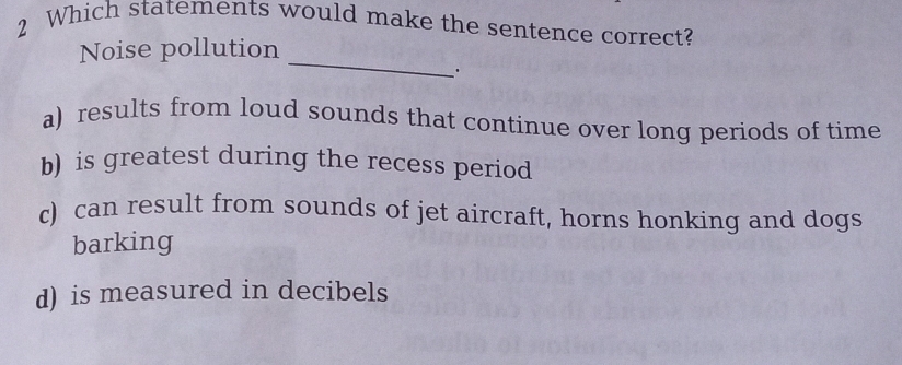 Which statements would make the sentence correct?
_
Noise pollution
.
a) results from loud sounds that continue over long periods of time
b) is greatest during the recess period
c) can result from sounds of jet aircraft, horns honking and dogs
barking
d) is measured in decibels