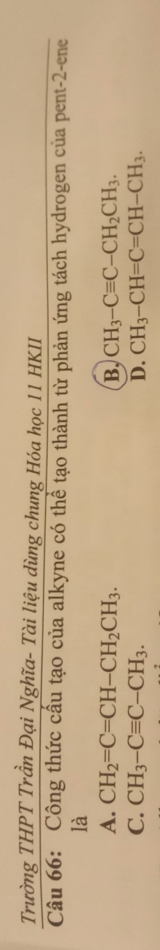 Trường THPT Trần Đại Nghĩa- Tài liệu dùng chung Hóa học 11 HKII
Câu 66: Công thức cấu tạo của alkyne có thể tạo thành từ phản ứng tách hydrogen của pent-2-ene
là
A. CH_2=C=CH-CH_2CH_3. B, CH_3-Cequiv C-CH_2CH_3.
C. CH_3-Cequiv C-CH_3. D. CH_3-CH=C=CH-CH_3.