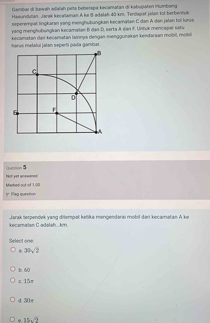 Gambar di bawah adalah peta beberapa kecamatan di kabupaten Humbang
Hasundutan. Jarak kecataman A ke B adalah 40 km. Terdapat jalan tol berbentuk
seperempat lingkaran yang menghubungkan kecamatan C dan A dan jalan tol lurus
yang menghubungkan kecamatan B dan D, serta A dan F. Untuk mencapai satu
kecamatan dari kecamatan lainnya dengan menggunakan kendaraan mobil, mobil
harus melalui jalan seperti pada gambar.
Question 5
Not yet answered
Marked out of 1.00
Flag question
Jarak terpendek yang ditempat ketika mengendarai mobil dari kecamatan A ke
kecamatan C adalah...km.
Select one:
a. 30sqrt(2)
b. 60
c. 15π
d. 30π
e. 15sqrt(2)