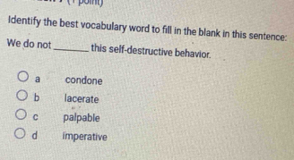 Identify the best vocabulary word to fill in the blank in this sentence:
We do not _this self-destructive behavior.
a condone
b lacerate
C palpable
d imperative