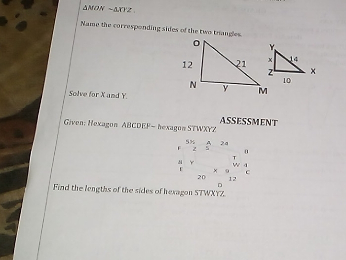 △ MON sim △ XYZ. 
Name the corresponding sides of the two triangles. 
Solve for X and Y. 
ASSESSMENT 
Given: Hexagon ABCDEF ~ hexagon STWXYZ
5% A 24
F z S 0
T
M Y w 4
E x 9 C
20 12
D
Find the lengths of the sides of hexagon STWXYZ.