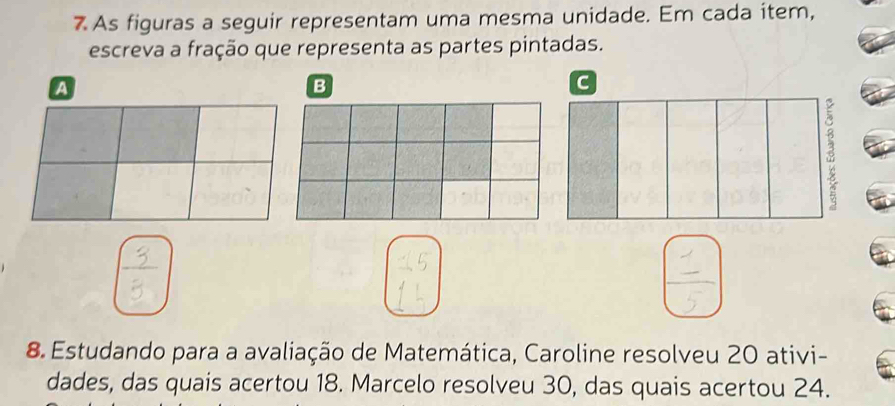 As figuras a seguir representam uma mesma unidade. Em cada item, 
escreva a fração que representa as partes pintadas. 
A 
B 
C
3
8 Estudando para a avaliação de Matemática, Caroline resolveu 20 ativi- 
dades, das quais acertou 18. Marcelo resolveu 30, das quais acertou 24.