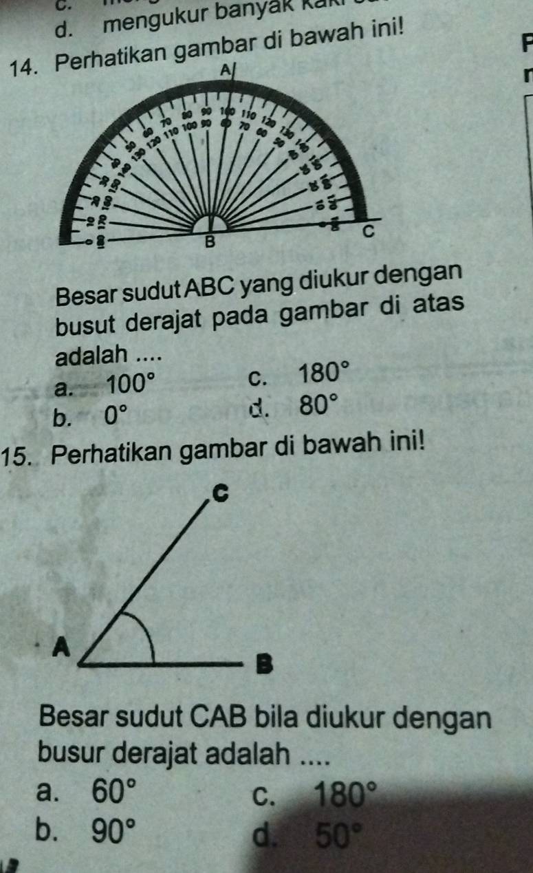 mengukur banyak kak
14.kan gambar di bawah ini!
F
r
Besar sudut ABC yang diukur dengan
busut derajat pada gambar di atas
adalah ....
a. 100°
C. 180°
b. 0°
d. 80°
15. Perhatikan gambar di bawah ini!
Besar sudut CAB bila diukur dengan
busur derajat adalah ....
a. 60° C. 180°
b. 90° d. 50°