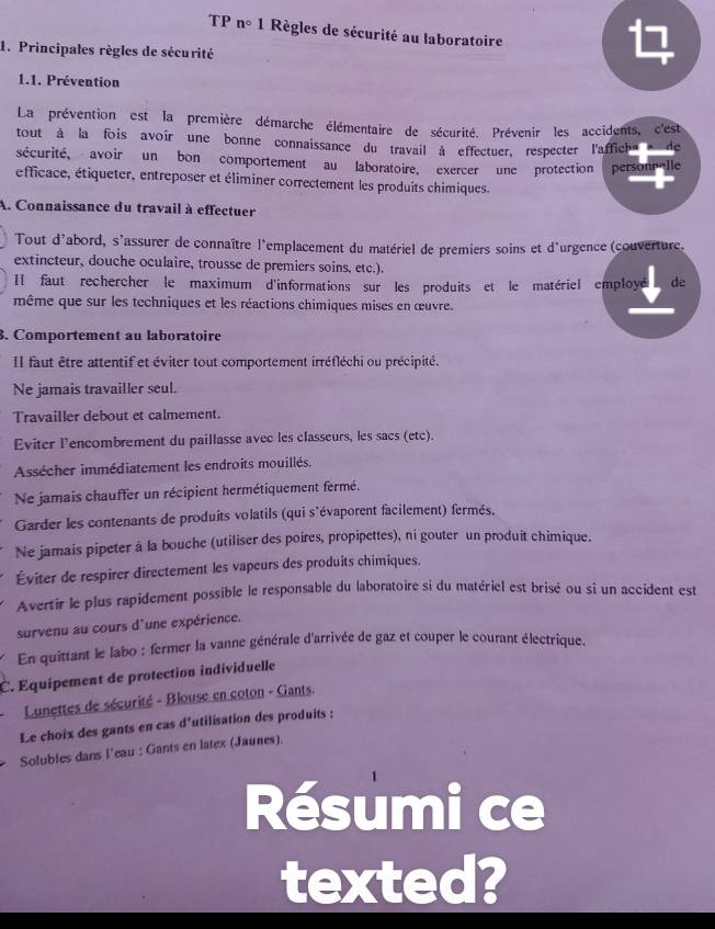 TP n° * 1 Règles de sécurité au laboratoire
1. Principales règles de sécurité

1.1. Prévention
La prévention est la première démarche élémentaire de sécurité. Prévenir les accidents, c'est
tout à la fois avoir une bonne connaissance du travail à effectuer, respecter l'afficha  de
sécurité, avoir un bon comportement au laboratoire, exercer une protection personnalle
éfficace, étiqueter, entreposer et éliminer correctement les produits chimiques.
A. Connaissance du travail à effectuer
Tout d'abord, s'assurer de connaître l'emplacement du matériel de premiers soins et d'urgence (couverture.
extincteur, douche oculaire, trousse de premiers soins, etc.).
Il faut rechercher le maximum d'informations sur les produits et le matériel employé de
même que sur les techniques et les réactions chimiques mises en œuvre.
. Comportement au laboratoire
IIl faut être attentif et éviter tout comportement irréfléchi ou précipité.
Ne jamais travailler seul.
Travailler debout et calmement.
Eviter l'encombrement du paillasse avec les classeurs, les sacs (etc).
Assécher immédiatement les endroits mouillés.
Ne jamais chauffer un récipient hermétiquement fermé.
Garder les contenants de produits volatils (qui s'évaporent facilement) fermés.
Ne jamais pipeter à la bouche (utiliser des poires, propipettes), ni gouter un produit chimique.
Éviter de respirer directement les vapeurs des produits chimiques.
Avertir le plus rapidement possible le responsable du laboratoire si du matériel est brisé ou si un accident est
survenu au cours d'une expérience.
En quittant le labo : fermer la vanne générale d'arrivée de gaz et couper le courant électrique.
C. Équipement de protection individuelle
Lunettes de sécurité - Blouse en coton - Gants.
Le choix des gants en cas d'utilisation des produits :
Solubles dans l'eau : Gants en latex (Jaunes).
Résumi ce
texted?