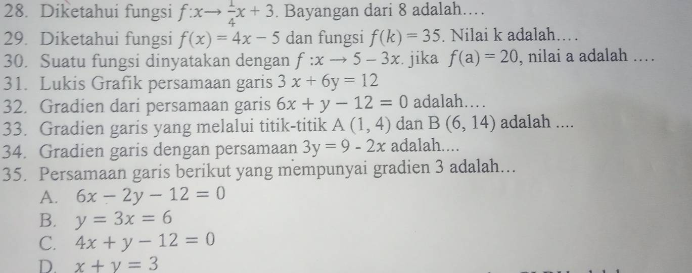 Diketahui fungsi f:xto  1/4 x+3. Bayangan dari 8 adalah..
29. Diketahui fungsi f(x)=4x-5 dan fungsi f(k)=35. Nilai k adalah…
30. Suatu fungsi dinyatakan dengan f:xto 5-3x jika f(a)=20 , nilai a adalah ……
31. Lukis Grafik persamaan garis 3x+6y=12
32. Gradien dari persamaan garis 6x+y-12=0 adalah……
33. Gradien garis yang melalui titik-titik A(1,4) dan B(6,14) adalah ....
34. Gradien garis dengan persamaan 3y=9-2x adalah....
35. Persamaan garis berikut yang mempunyai gradien 3 adalah...
A. 6x-2y-12=0
B. y=3x=6
C. 4x+y-12=0
D. x+y=3