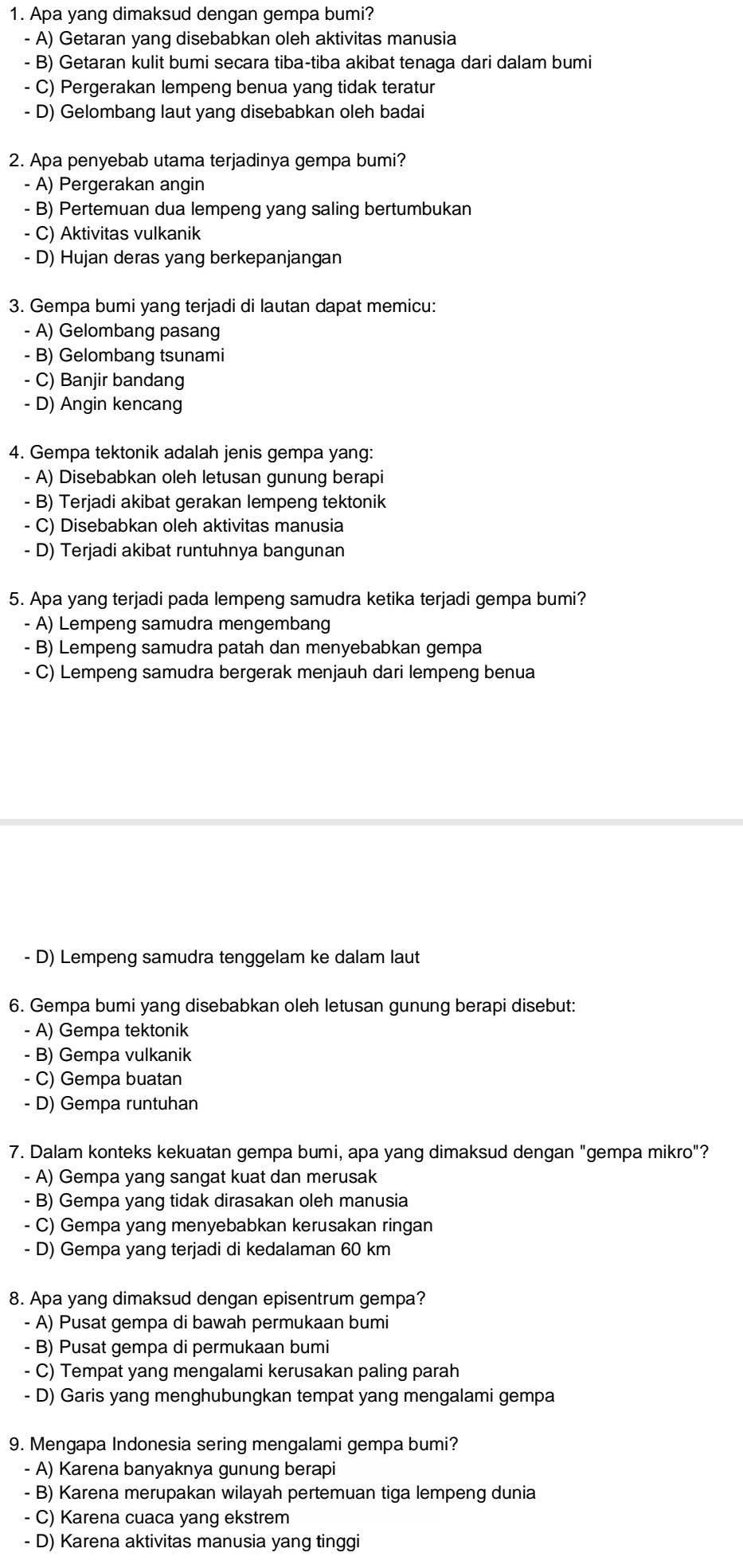 Apa yang dimaksud dengan gempa bumi?
- A) Getaran yang disebabkan oleh aktivitas manusia
- B) Getaran kulit bumi secara tiba-tiba akibat tenaga dari dalam bumi
- C) Pergerakan lempeng benua yang tidak teratur
- D) Gelombang laut yang disebabkan oleh badai
2. Apa penyebab utama terjadinya gempa bumi?
- A) Pergerakan angin
- B) Pertemuan dua lempeng yang saling bertumbukan
- C) Aktivitas vulkanik
- D) Hujan deras yang berkepanjangan
3. Gempa bumi yang terjadi di lautan dapat memicu:
- A) Gelombang pasang
- B) Gelombang tsunami
- C) Banjir bandang
- D) Angin kencang
4. Gempa tektonik adalah jenis gempa yang:
- A) Disebabkan oleh letusan gunung berapi
- B) Terjadi akibat gerakan lempeng tektonik
- C) Disebabkan oleh aktivitas manusia
- D) Terjadi akibat runtuhnya bangunan
5. Apa yang terjadi pada lempeng samudra ketika terjadi gempa bumi?
- A) Lempeng samudra mengembang
- B) Lempeng samudra patah dan menyebabkan gempa
- C) Lempeng samudra bergerak menjauh dari lempeng benua
- D) Lempeng samudra tenggelam ke dalam laut
6. Gempa bumi yang disebabkan oleh letusan gunung berapi disebut:
- A) Gempa tektonik
- B) Gempa vulkanik
- C) Gempa buatan
- D) Gempa runtuhan
7. Dalam konteks kekuatan gempa bumi, apa yang dimaksud dengan "gempa mikro"?
- A) Gempa yang sangat kuat dan merusak
- B) Gempa yang tidak dirasakan oleh manusia
- C) Gempa yang menyebabkan kerusakan ringan
- D) Gempa yang terjadi di kedalaman 60 km
8. Apa yang dimaksud dengan episentrum gempa?
- A) Pusat gempa di bawah permukaan bumi
- B) Pusat gempa di permukaan bumi
- C) Tempat yang mengalami kerusakan paling parah
- D) Garis yang menghubungkan tempat yang mengalami gempa
9. Mengapa Indonesia sering mengalami gempa bumi?
- A) Karena banyaknya gunung berapi
- B) Karena merupakan wilayah pertemuan tiga lempeng dunia
- C) Karena cuaca yang ekstrem
- D) Karena aktivitas manusia yang tinggi