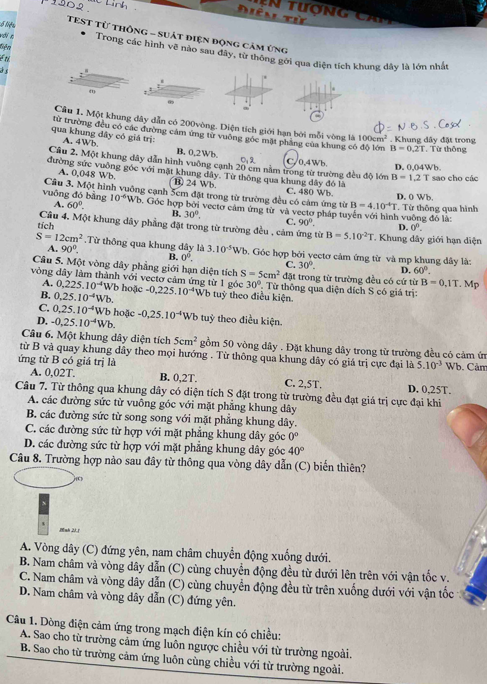 190º  Linh
n   tượn g  c a
Diên
ố iệu
TEST Từ thônG - sUát điện động cảm ứng
liện
với n Trong các hình vẽ nào sau đây, từ thông gởi qua diện tích khung dây là lớn nhất
ể tỉ
à s

(1)
(2)
(3
Câu 1. Một khung dây dẫn có 200vòng. Diện tích giới hạn bởi mỗi vòng là 100cm^2. Khung dây đặt trong
qua khung dây có giá trị:
từ trường đều có các đường cảm ứng từ vuông góc mặt phăng của khung có độ lớn B=0,2T. Từ thông
A. 4Wb. B. 0,2Wb. C,0,4Wb.
012 D. 0,04Wb.
Câu 2. Một khung dây dẫn hình vuông cạnh 20 cm nằm trong từ trường đều độ lớn B=1,2T sao cho các
đường sức vuông góc với mặt khung dây. Từ thông qua khung dây đó là
A. 0,048 Wb. B 24 Wb. C. 480 Wb.
Câu 3. Một hình vuông cạnh 5cm đặt trong từ trường đều có cảm ứng từ B=4.10^(-4)T. Từ thông qua hình
D. 0 Wb.
A. 60^0.
vuông đó bằng 10^(-6)Wb 0. Góc hợp bởi vectơ cảm ứng từ và vectơ pháp tuyến với hình vuông đó là:
B. 30^0.
tích
C. 90^0. D. 0^0.
Câu 4. Một khung dây phẳng đặt trong từ trường đều , cảm ứng từ B=5.10^(-2)T * Khung dây giới hạn diện
A. 90^0.
S=12cm^2.Từ thông qua khung dây là 3.10^(-5)Wb 0. Góc hợp bởi vectơ cảm ứng từ và mp khung dây là:
B. 0^0.
C. 30^0.
D. 60^0.
Câu 5. Một vòng dây phẳng giới hạn diện tích S=5cm^2 đặt trong từ trường đều có cứ từ B=0,1T. Mp
vòng dây làm thành với vectơ cảm ứng từ 1 góc 30° T  Từ thông qua diện dích S có giá trị:
A. 0,225.10^(-4) Wb hoặc -0,225.10^(-4)Wb tuỳ theo điều kiện.
B. 0,25.10^(-4)V Vb.
C. 0,25.10^(-4) Wb hoặc -0,25.10^(-4)Wb tuỳ theo điều kiện.
D. -0,25.10^(-4)Wb.
Câu 6. Một khung dây diện tích 5cm^2 gồm 50 vòng dây . Đặt khung dây trong từ trường đều có cảm ứn
từ B và quay khung dây theo mọi hướng . Từ thông qua khung dây có giá trị cực đại là 5.10^(-3)
ứng từ B có giá trị là Wb. Cảm
A. 0,02T. B. 0,2T. C. 2,5T. D. 0,25T.
Câu 7. Từ thông qua khung dây có diện tích S đặt trong từ trường đều đạt giá trị cực đại khi
A. các đường sức từ vuông góc với mặt phăng khung dây
B. các đường sức từ song song với mặt phẳng khung dây.
C. các đường sức từ hợp với mặt phăng khung dây góc 0°
D. các đường sức từ hợp với mặt phẳng khung dây góc 40°
Câu 8. Trường hợp nào sau đây từ thông qua vòng dây dẫn (C) biến thiên?
Hình 23.1
A. Vòng dây (C) đứng yên, nam châm chuyển động xuống dưới.
B. Nam châm và vòng dây dẫn (C) cùng chuyển động đều từ dưới lên trên với vận tốc v.
C. Nam châm và vòng dây dẫn (C) cùng chuyển động đều từ trên xuống dưới với vận tốc
D. Nam châm và vòng dây dẫn (C) đứng yên.
Câu 1. Dòng điện cảm ứng trong mạch điện kín có chiều:
A. Sao cho từ trường cảm ứng luôn ngược chiều với từ trường ngoài.
B. Sao cho từ trường cảm ứng luôn cùng chiều với từ trường ngoài.