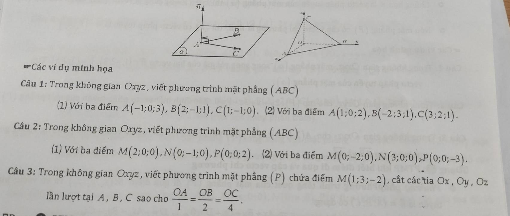 Các ví dụ minh họa 
Câu 1: Trong không gian Oxyz, viết phương trình mặt phẳng (ABC) 
(1) Với ba điểm A(-1;0;3), B(2;-1;1), C(1;-1;0). (2) Với ba điểm A(1;0;2), B(-2;3;1), C(3;2;1). 
Câu 2: Trong không gian Oxyz, viết phương trình mặt phẳng (ABC) 
(1) Với ba điểm M(2;0;0), N(0;-1;0), P(0;0;2). (2) Với ba điểm M(0;-2;0), N(3;0;0), P(0;0;-3). 
Câu 3: Trong không gian Oxyz, viết phương trình mặt phẳng (P) chứa điểm M(1;3;-2) , cắt các tia Ox , Oy , Oz
lần lượt tại A , B , C sao cho  OA/1 = OB/2 = OC/4 .