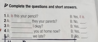 Complete the questions and short answers. 
1 A: Is this your pencil? B: Yes, it is. 
2 A: _they your parents? B: No,_ 
3 A: _I okay? B: Yes,_ . 
4 A: _you at home now? B: Yes, _. 
5A:_ we late? B: No,_