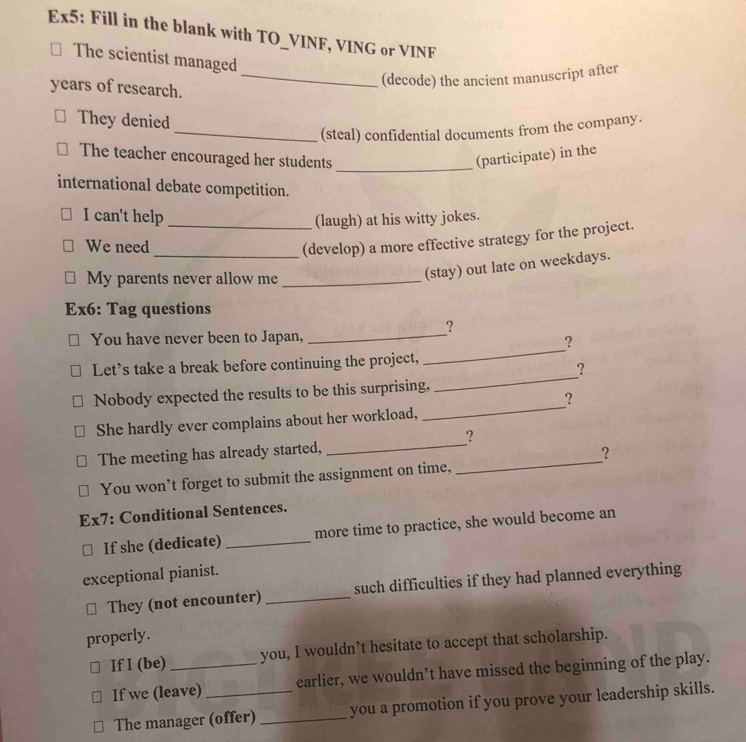 Ex5: Fill in the blank with TO_VINF, VING or VINF 
The scientist managed 
_(decode) the ancient manuscript after 
years of research. 
They denied 
_(steal) confidential documents from the company. 
_ 
The teacher encouraged her students (participate) in the 
international debate competition. 
I can't help _(laugh) at his witty jokes. 
We need 
_(develop) a more effective strategy for the project. 
My parents never allow me_ 
(stay) out late on weekdays. 
Ex6: Tag questions 
_ 
? 
_ 
You have never been to Japan, 
? 
_ 
Let’s take a break before continuing the project, 
? 
_ 
Nobody expected the results to be this surprising, 
? 
_ 
She hardly ever complains about her workload, 
? 
_ 
The meeting has already started, 
? 
You won’t forget to submit the assignment on time, 
Ex7: Conditional Sentences. 
If she (dedicate) _more time to practice, she would become an 
exceptional pianist. 
They (not encounter) _such difficulties if they had planned everything 
properly. 
If I (be) _you, I wouldn’t hesitate to accept that scholarship. 
If we (leave) _earlier, we wouldn’t have missed the beginning of the play. 
The manager (offer) _you a promotion if you prove your leadership skills.