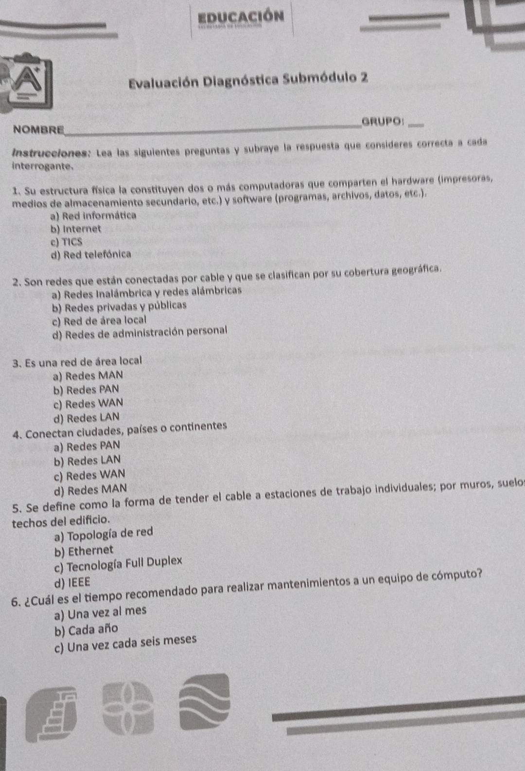 educación
Evaluación Diagnóstica Submódulo 2
_GRUPO:_
NOMBRE
Instrucciones: Lea las siguientes preguntas y subraye la respuesta que consideres correcta a cada
interrogante.
1. Su estructura física la constituyen dos o más computadoras que comparten el hardware (impresoras,
medios de almacenamiento secundario, etc.) y software (programas, archivos, datos, etc.).
a) Red informática
b) Internet
c) TICS
d) Red telefónica
2. Son redes que están conectadas por cable y que se clasifican por su cobertura geográfica.
a) Redes Inalámbrica y redes alámbricas
b) Redes privadas y públicas
c) Red de área local
d) Redes de administración personal
3. Es una red de área local
a) Redes MAN
b) Redes PAN
c) Redes WAN
d) Redes LAN
4. Conectan ciudades, países o continentes
a) Redes PAN
b) Redes LAN
c) Redes WAN
d) Redes MAN
5. Se define como la forma de tender el cable a estaciones de trabajo individuales; por muros, suelo
techos del edificio.
a) Topología de red
b) Ethernet
c) Tecnología Full Duplex
d) IEEE
6. ¿Cuál es el tiempo recomendado para realizar mantenimientos a un equipo de cómputo?
a) Una vez al mes
b) Cada año
c) Una vez cada seis meses