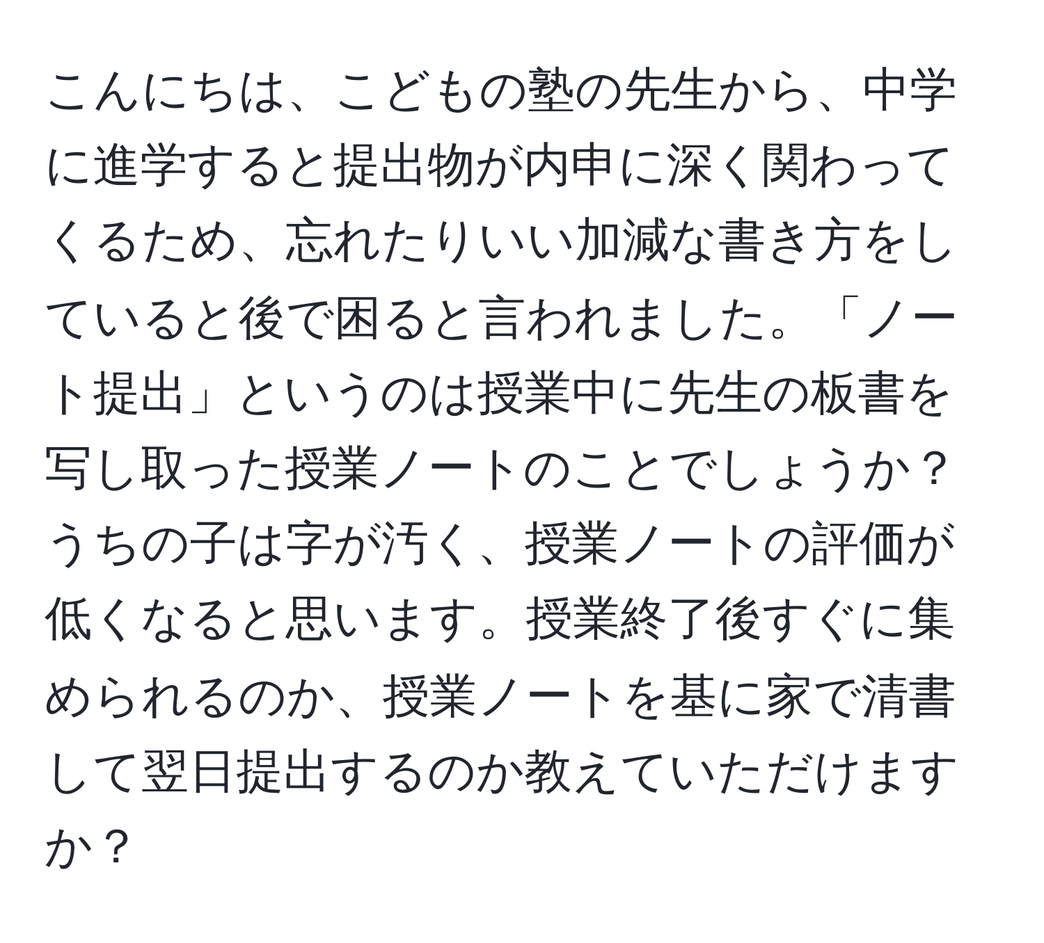 こんにちは、こどもの塾の先生から、中学に進学すると提出物が内申に深く関わってくるため、忘れたりいい加減な書き方をしていると後で困ると言われました。「ノート提出」というのは授業中に先生の板書を写し取った授業ノートのことでしょうか？うちの子は字が汚く、授業ノートの評価が低くなると思います。授業終了後すぐに集められるのか、授業ノートを基に家で清書して翌日提出するのか教えていただけますか？