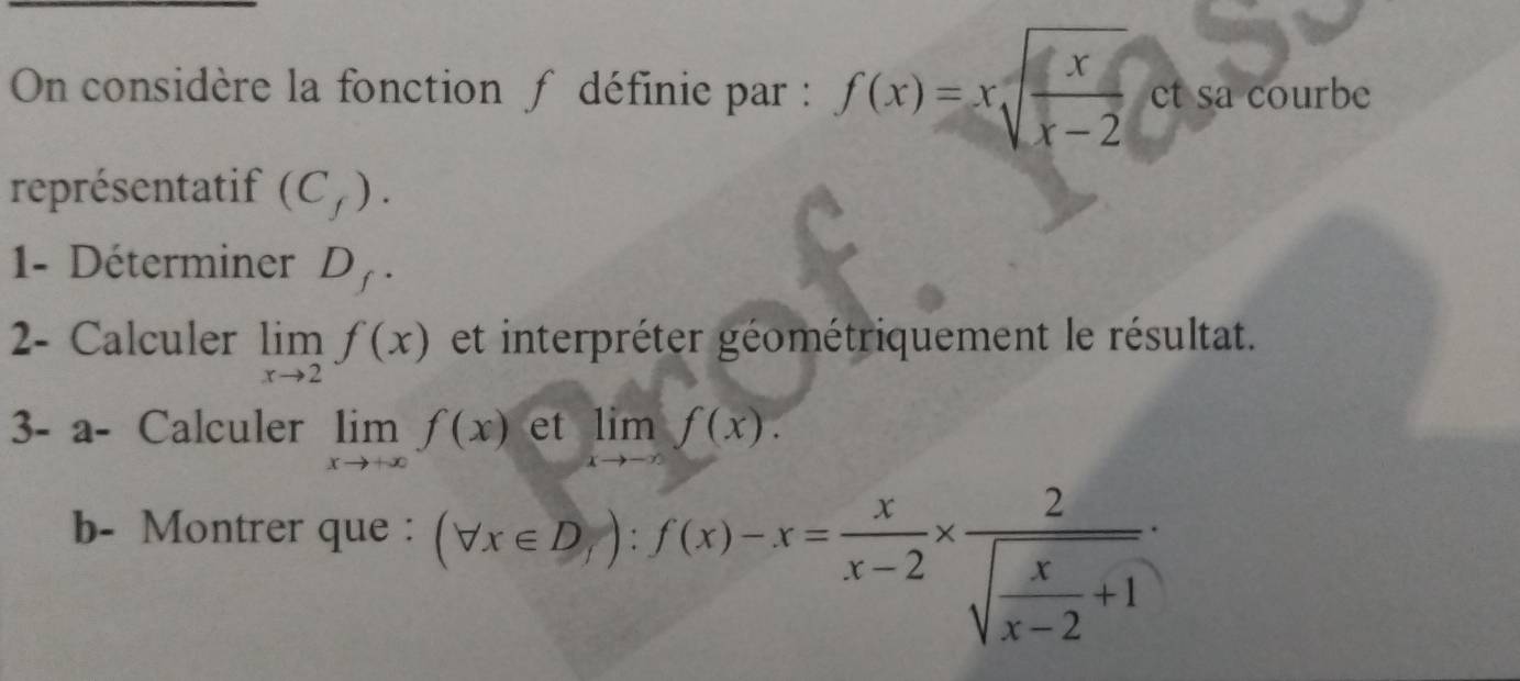 On considère la fonction ∫ définie par : f(x)=xsqrt(frac x)x-2 et sa courbe 
représentatif (C_f). 
1- Déterminer D_f. 
2- Calculer limlimits _xto 2f(x) et interpréter géométriquement le résultat. 
3- a- Calculer limlimits _xto +∈fty f(x) et limf(x)
b- Montrer que :
(forall x∈ D_/):f(x)-x= x/x-2 * frac 2sqrt(frac x)x-2+1·