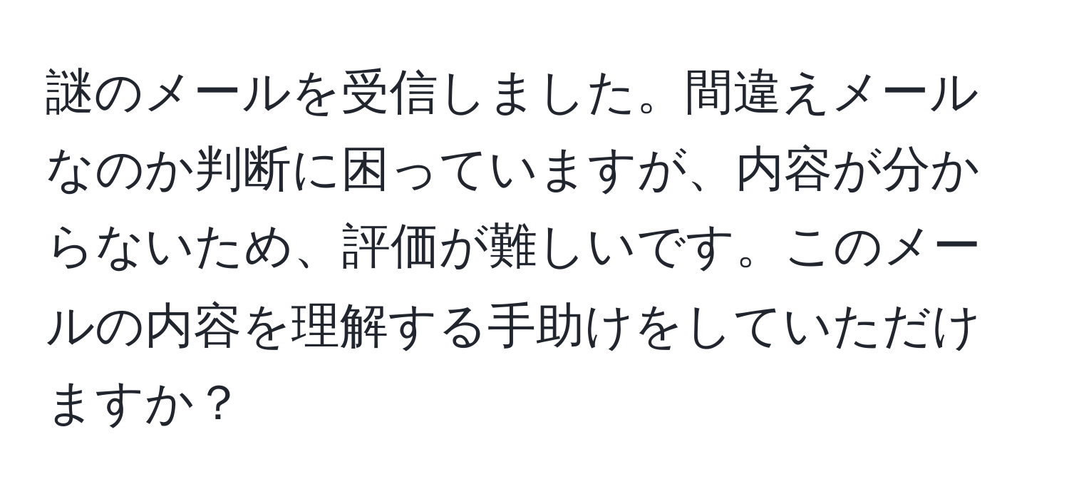 謎のメールを受信しました。間違えメールなのか判断に困っていますが、内容が分からないため、評価が難しいです。このメールの内容を理解する手助けをしていただけますか？