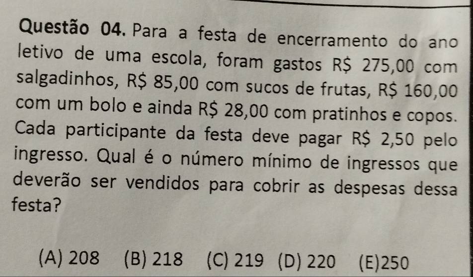 Para a festa de encerramento do ano
letivo de uma escola, foram gastos R$ 275,00 com
salgadinhos, R$ 85,00 com sucos de frutas, R$ 160,00
com um bolo e ainda R$ 28,00 com pratinhos e copos.
Cada participante da festa deve pagar R$ 2,50 pelo
ingresso. Qual é o número mínimo de ingressos que
deverão ser vendidos para cobrir as despesas dessa
festa?
(A) 208 (B) 218 (C) 219 (D) 220 (E) 250