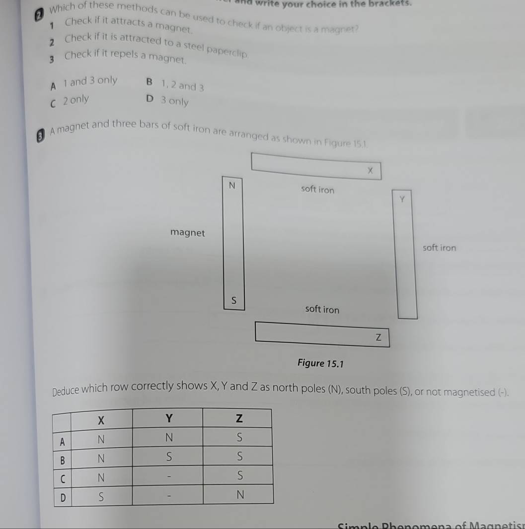 nd write your choice in the brackets.
2 Which of these methods can be used to check if an object is a magnet?
Check if it attracts a magnet.
2 Check if it is attracted to a steel paperclip.
3 Check if it repels a magnet.
A 1 and 3 only B 1, 2 and 3
C 2 only D 3 only
⊥ A magnet and three bars of soft iron are arranged as shown in Figure 15.1.
N soft iron
Y
magnet
soft iron
S
soft iron
Z
Figure 15.1
Deduce which row correctly shows X, Y and Z as north poles (N), south poles (S), or not magnetised (-).