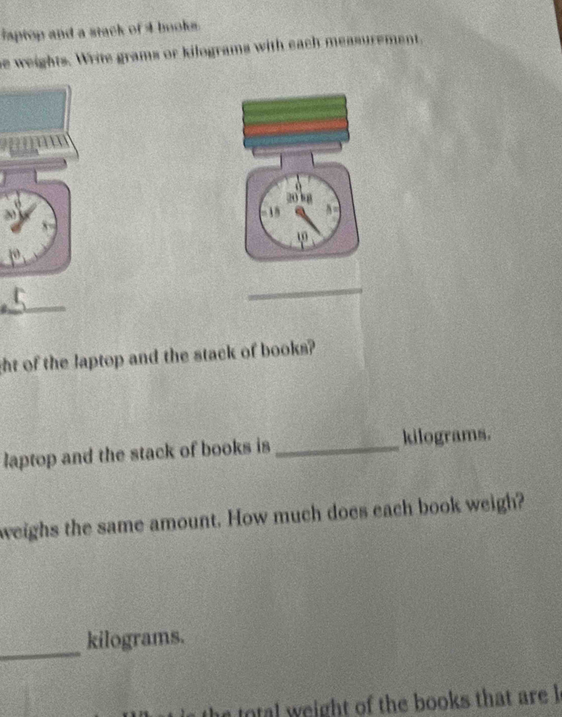 iaptop and a stack of 4 books. 
he weights. Write grams or kilograms with each measurement.
20 8
15

_ 
_ 
ght of the laptop and the stack of books? 
laptop and the stack of books is_
kilograms. 
weighs the same amount. How much does each book weigh? 
_
kilograms. 
ot weight of the books that are h