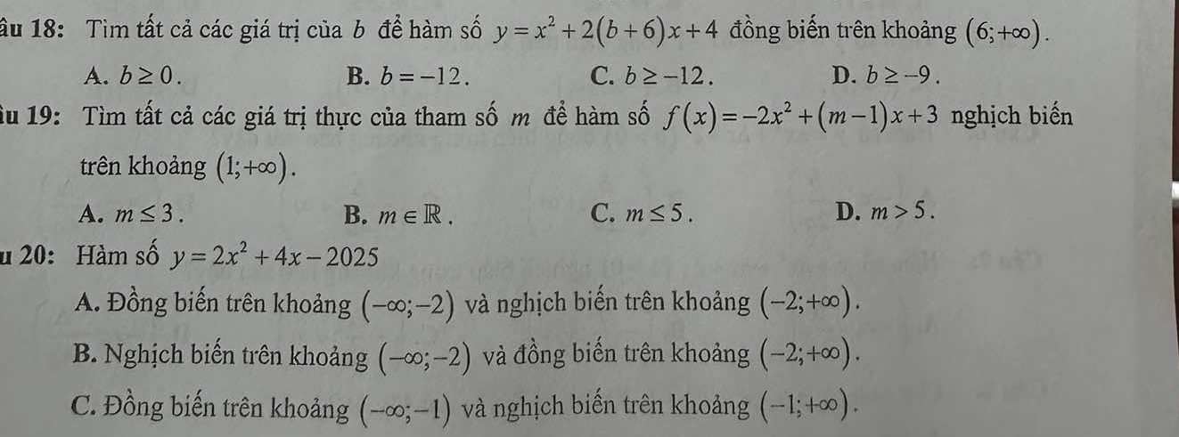 ầu 18: Tìm tất cả các giá trị của b để hàm số y=x^2+2(b+6)x+4 đồng biến trên khoảng (6;+∈fty ).
A. b≥ 0. B. b=-12. C. b≥ -12. D. b≥ -9. 
u 19: Tìm tất cả các giá trị thực của tham số m để hàm số f(x)=-2x^2+(m-1)x+3 nghịch biến
trên khoảng (1;+∈fty ).
A. m≤ 3. B. m∈ R. C. m≤ 5. D. m>5. 
u 20: Hàm số y=2x^2+4x-2025
A. Đồng biến trên khoảng (-∈fty ;-2) và nghịch biến trên khoảng (-2;+∈fty ).
B. Nghịch biến trên khoảng (-∈fty ;-2) và đồng biến trên khoảng (-2;+∈fty ).
C. Đồng biến trên khoảng (-∈fty ;-1) và nghịch biến trên khoảng (-1;+∈fty ).