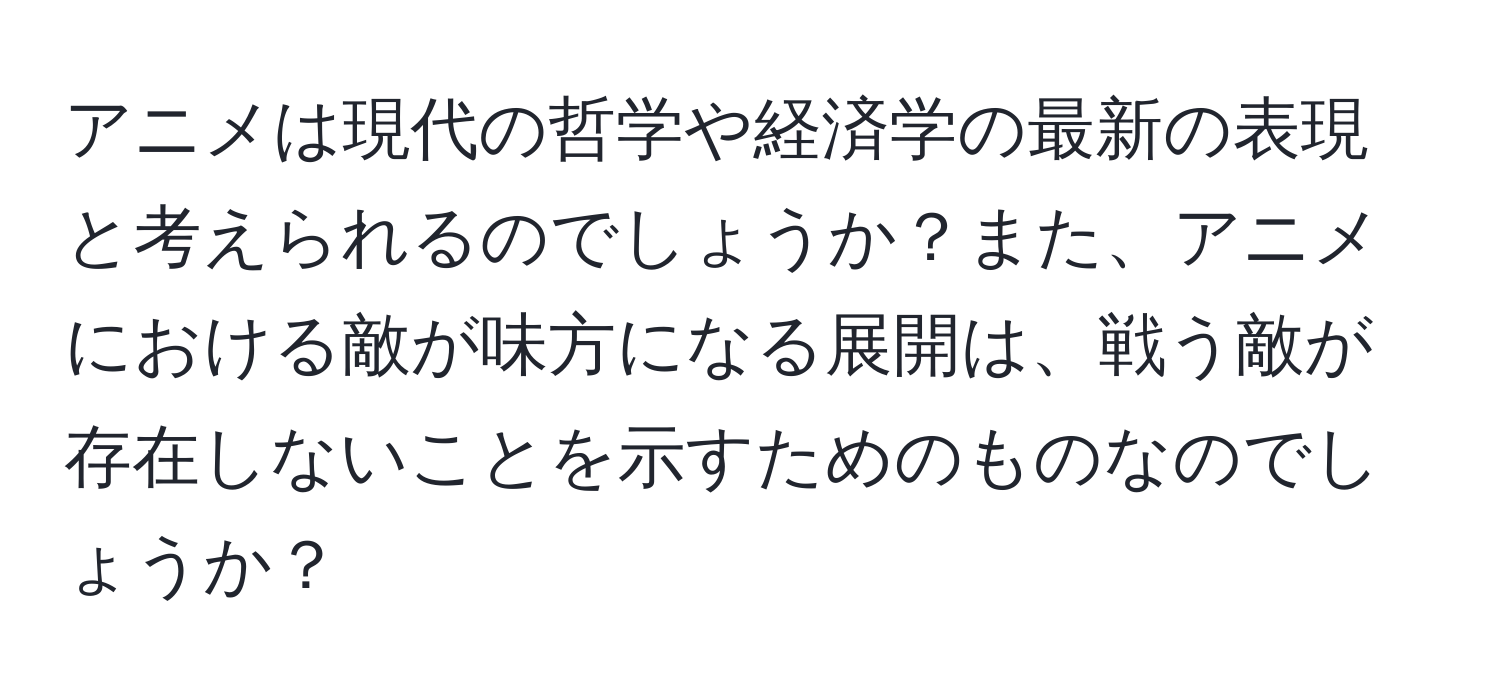 アニメは現代の哲学や経済学の最新の表現と考えられるのでしょうか？また、アニメにおける敵が味方になる展開は、戦う敵が存在しないことを示すためのものなのでしょうか？