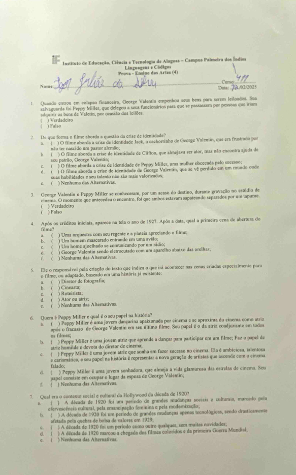 Instituto de Educação, Ciência e Tecnologia de Alagoas - Campus Palmeira dos Índios
Linguagens e Códigos
Prova - Ensino das Artes (4)
Nome _Curso_
Data: . 7a./02/2025
1. Quando entrou em colapso financeiro, George Valentin empenhou seus bens para serem leiloados. Sua
salvaguarda foi Peppy Miller, que delegou a seus funcionários para que se passassem por pessoas que iriam
adquirir os bens de Valetin, por ocasião dos leilões.
) Verdadeiro
) Falso
2. De que forma o filme aborda a questão da crise de identidade?
a. ( ) O filme aborda a crise de identidade Jack, o cachorrinho de George Valentin, que era frustrado por
não ter nascido um pastor alemão;
b. ( ) O filme aborda a crise de identidade de Clifton, que almejava ser ator, mas não encontra ajuda de
seu patrão, George Valentin;
c. ( ) O filme aborda a crise de identidade de Peppy Miller, uma mulher obcecada pelo sucesso;
d. ( ) O filme aborda a crise de identidade de George Valentin, que se vê perdido em um mundo onde
suas habilidades e seu talento não são mais valorizados;
c. ( ) Nenhuma das Alternativas.
3. George Valentin e Peppy Miller se conheceram, por um acaso do destino, durante gravação no estúdio de
cinema. O momento que antecedeu o encontro, foi que ambos estavam sapateando separados por um tapume.
( ) Verdadeiro
 ) Falso
4. Após os créditos iniciais, aparece na tela o ano de 1927. Após a data, qual a primeira cena de abertura do
filme?
a. ( ) Uma orquestra com seu regente e a plateia apreciando o filme;
b. ( ) Um homem mascarado entrando em uma avião;
c. ( ) Um home ajoelhado se comunicando por um rádio;
d. ( ) George Valentin sendo eletrocutado com um aparelho abaixo das orelhas;
f. ( ) Nenhuma das Alternativas.
5. Ele o responsável pela criação do texto que índica o que irá acontecer nas cenas criadas especialmente para
o filme, ou adaptado, baseado em uma história já existente:
a. ( ) Diretor de fotografia;
b. ( ) Cineasta;
c.( ) Roteirista;
d. ( ) Ator ou atriz;
c. ( ) Nenhuma das Alternativas.
6. Quem é Peppy Miller e qual é o seu papel na história?
a. ( ) Peppy Miller é uma jovem dançarina apaixonada por cinema e se aproxima do cinema como atriz
após o fracasso de George Valentin em seu último filme. Seu papel é o da atriz coadjuvante em todos
os filmes;
b. ( ) Peppy Miller é uma jovem atriz que aprende a dançar para participar em um filme; Faz o papel de
atriz humilde e devota do diretor de cinema;
c. ( ) Peppy Miller é uma jovem atriz que sonha em fazer sucesso no cinema. Ela é ambiciosa, talentosa
e carismática, e seu papel na história é representar a nova geração de artistas que ascende com o cinema
falado;
d. ( ) Peppy Miller é uma jovem sonhadora, que almeja a vida glamurosa das estrelas de cinema. Seu
papel consiste em ocupar o lugar da esposa de George Valentin;
L  ) Nenhuma das Alternativas
7. Qual era o contexto social e cultural da Hollywood da década de 1920?
a. ( ) A década de 1920 foi um período de grandes mudanças sociais e culturais, marcado pela
efervescência cultural, pela emancipação feminina e pela modernização;
b. ( ) A década de 1920 foi um período de grandes mudanças apenas tecnológicas, sendo drasticamente
afetada pela quebra de boisa de valores em 1929;
c. ( ) A década de 1920 foi um período como outro qualquer, sem muitas novidades;
d. ( ) A década de 1920 marcou a chegada dos filmes coloridos e da primeira Guerra Mundial;
c. ( ) Nenhuma das Alternativas.