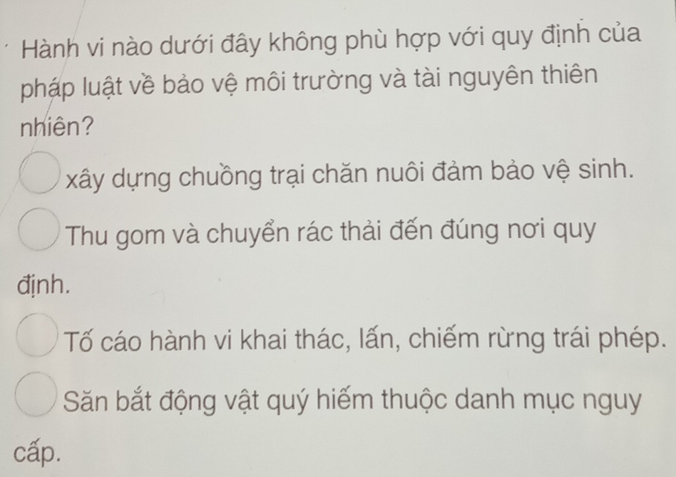 Hành vi nào dưới đây không phù hợp với quy định của
pháp luật về bảo vệ môi trường và tài nguyên thiên
nhiên?
xây dựng chuồng trại chăn nuôi đảm bảo vệ sinh.
Thu gom và chuyển rác thải đến đúng nơi quy
đjnh.
Tố cáo hành vi khai thác, lấn, chiếm rừng trái phép.
Săn bắt động vật quý hiếm thuộc danh mục nguy
cấp.