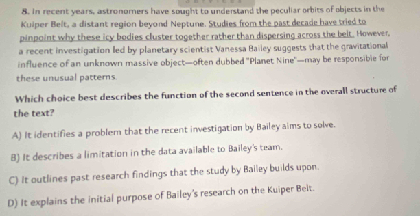 In recent years, astronomers have sought to understand the peculiar orbits of objects in the
Kuiper Belt, a distant region beyond Neptune. Studies from the past decade have tried to
pinpoint why these icy bodies cluster together rather than dispersing across the belt. However,
a recent investigation led by planetary scientist Vanessa Bailey suggests that the gravitational
influence of an unknown massive object—often dubbed 'Planet Nine'—may be responsible for
these unusual patterns.
Which choice best describes the function of the second sentence in the overall structure of
the text?
A) It identifies a problem that the recent investigation by Bailey aims to solve.
B) It describes a limitation in the data available to Bailey's team.
C) It outlines past research findings that the study by Bailey builds upon.
D) It explains the initial purpose of Bailey's research on the Kuiper Belt.