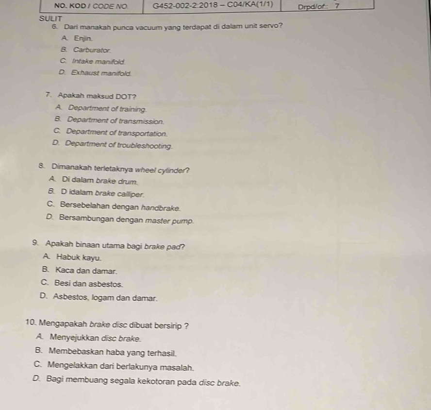 NO. KOD / CODE NO G452-002-2:2018 - C04/KA(1/1) Drpd/of 7
SULIT
6. Dari manakah punca vacuum yang terdapat di dalam unit servo?
A. Enjin.
B. Carburator
C. Intake manifold.
D. Exhaust manifold.
7. Apakah maksud DOT?
A. Department of training.
B. Department of transmission.
C. Department of transportation.
D. Department of troubleshooting.
8. Dimanakah terletaknya wheel cylinder?
A. Di dalam brake drum.
B. D idalam brake calliper.
C. Bersebelahan dengan handbrake.
D. Bersambungan dengan master pump.
9. Apakah binaan utama bagi brake pad?
A. Habuk kayu.
B. Kaca dan damar.
C. Besi dan asbestos.
D. Asbestos, logam dan damar.
10. Mengapakah brake disc dibuat bersirip ?
A. Menyejukkan disc brake.
B. Membebaskan haba yang terhasil.
C. Mengelakkan dari berlakunya masalah.
D. Bagi membuang segala kekotoran pada disc brake.