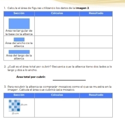 Calcula el área de figures utilizando les datos de la Imagen 2 
2. ¿Cuall es el área tetall por cuber? Requent a que la alberça tien e des lados a lo 
large y des a lo ar cho 
_ 
Área total per cubrin 
3. Para recubrir la alberca se comprarán mosaícos como el que se mu estra en la 
imader. Calcula el área cue cubrrá cad a mosaico