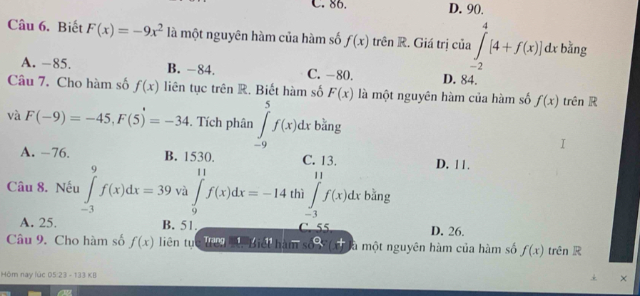 C. 86. D. 90.
Câu 6. Biết F(x)=-9x^2 là một nguyên hàm của hàm số f(x) trên R. Giá trị của ∈tlimits _(-2)^4[4+f(x)]dxb^(frac 2)3ng
A. −85. B. −84. C. -80. D. 84.
Câu 7. Cho hàm số f(x) liên tục trên R. Biết hàm số F(x) là một nguyên hàm của hàm số f(x) trên R
và F(-9)=-45, F(5)=-34. Tích phân ∈tlimits _(-9)^5f(x)dx bằng
A. -76. B. 1530. C. 13. D. 11.
Câu 8. Nếu ∈tlimits _(-3)^9f(x)dx=39 và ∈tlimits _9^(11)f(x)dx=-14 thì ∈tlimits _(-3)^(11)f(x)dx bằng
A. 25. B. 51. C. 55 D. 26.
Câu 9. Cho hàm số f(x) liên tục Tu Biết hàm số g(t) à một nguyên hàm của hàm số f(x) trên R
Hôm nay lúc 05:23 - 133 KB