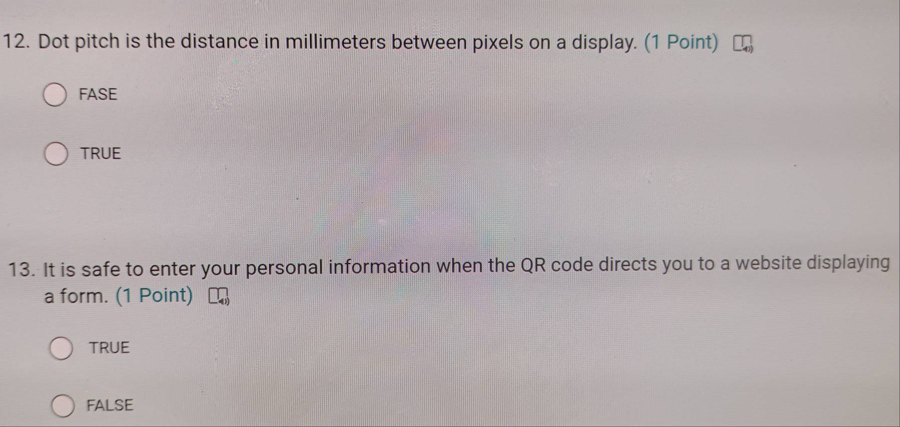 Dot pitch is the distance in millimeters between pixels on a display. (1 Point)
FASE
TRUE
13. It is safe to enter your personal information when the QR code directs you to a website displaying
a form. (1 Point)
TRUE
FALSE