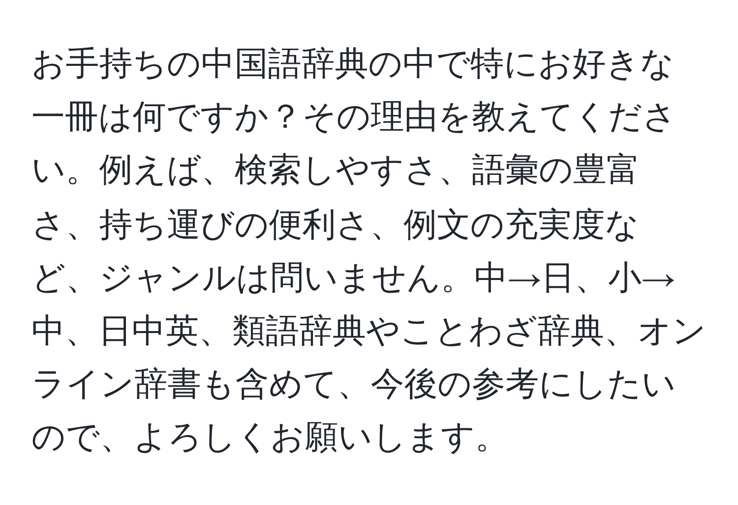 お手持ちの中国語辞典の中で特にお好きな一冊は何ですか？その理由を教えてください。例えば、検索しやすさ、語彙の豊富さ、持ち運びの便利さ、例文の充実度など、ジャンルは問いません。中→日、小→中、日中英、類語辞典やことわざ辞典、オンライン辞書も含めて、今後の参考にしたいので、よろしくお願いします。