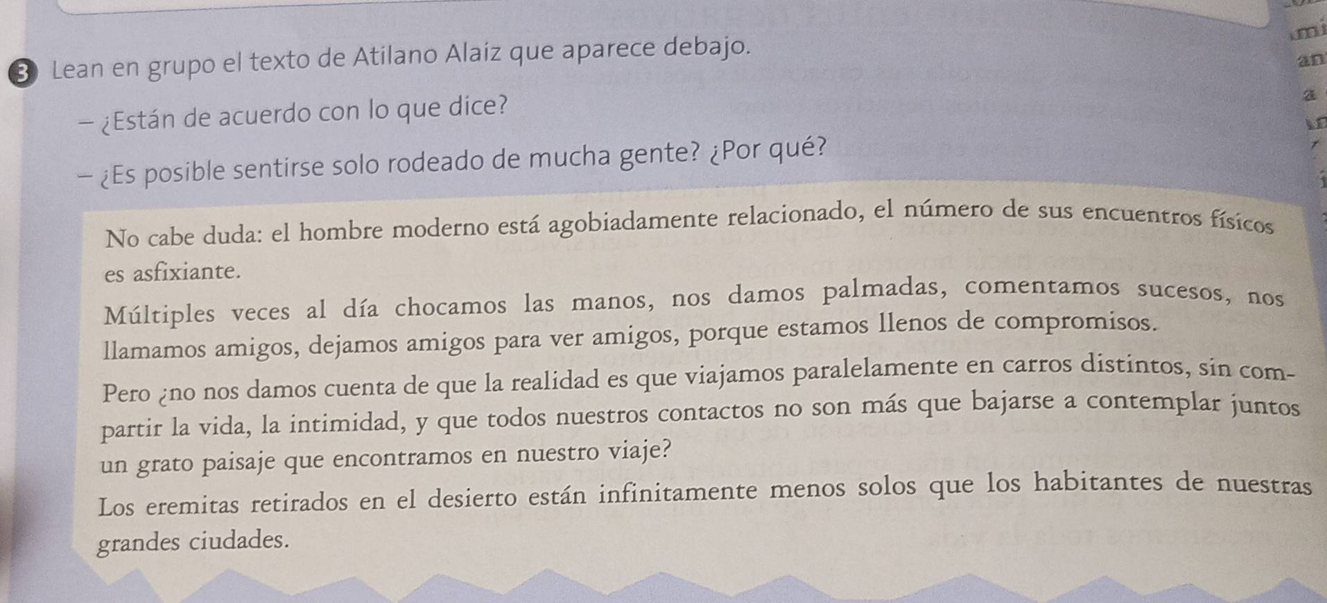 imi 
8 Lean en grupo el texto de Atilano Alaiz que aparece debajo. 
an 
- ¿Están de acuerdo con lo que dice? 
a 
- ¿Es posible sentirse solo rodeado de mucha gente? ¿Por qué? 
No cabe duda: el hombre moderno está agobiadamente relacionado, el número de sus encuentros físicos 
es asfixiante. 
Múltiples veces al día chocamos las manos, nos damos palmadas, comentamos sucesos, nos 
llamamos amigos, dejamos amigos para ver amigos, porque estamos llenos de compromísos. 
Pero ¿no nos damos cuenta de que la realidad es que viajamos paralelamente en carros distintos, sin com- 
partir la vida, la intimidad, y que todos nuestros contactos no son más que bajarse a contemplar juntos 
un grato paisaje que encontramos en nuestro viaje? 
Los eremitas retirados en el desierto están infinitamente menos solos que los habitantes de nuestras 
grandes ciudades.