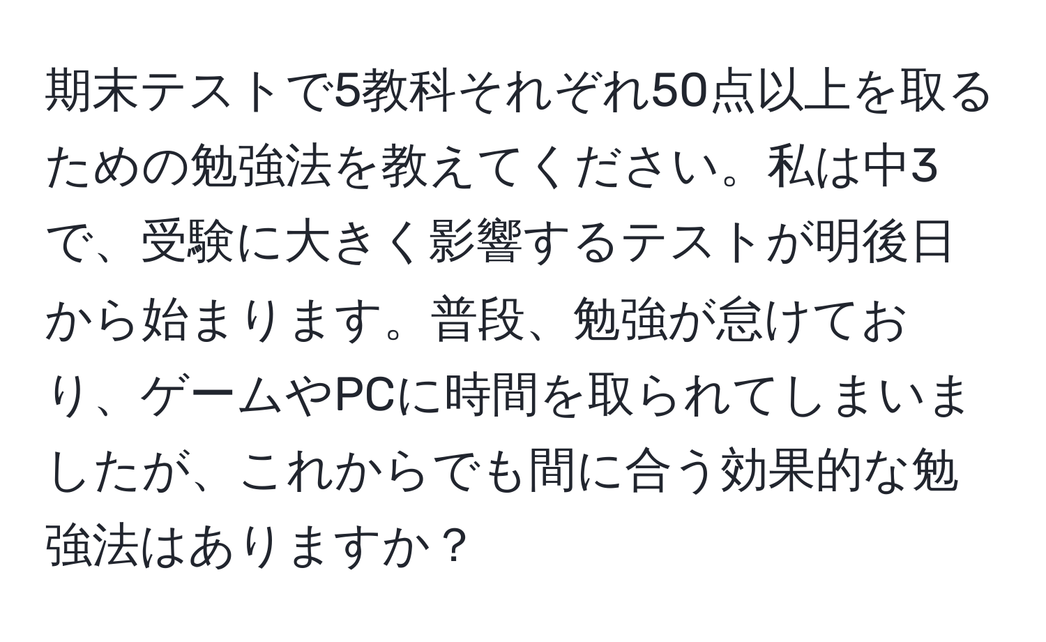 期末テストで5教科それぞれ50点以上を取るための勉強法を教えてください。私は中3で、受験に大きく影響するテストが明後日から始まります。普段、勉強が怠けており、ゲームやPCに時間を取られてしまいましたが、これからでも間に合う効果的な勉強法はありますか？