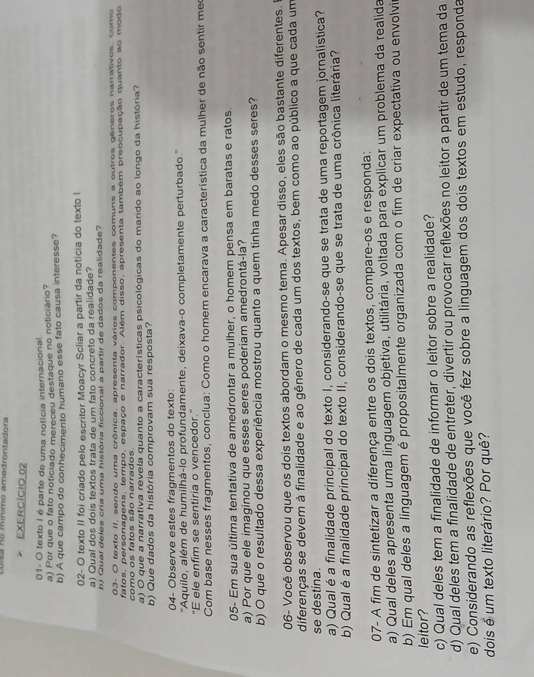 cóisa no mínimo amedrontadora.
EXERCÍCIO 02
01- O texto I é parte de uma notícia internacional
a) Por que o fato noticiado mereceu destaque no noticiário?
b) A que campo do conhecimento humano esse fato causa interesse?
02- O texto II foi criado pelo escritor Moacyr Scliar a partir da noticia do texto I.
a) Qual dos dois textos trata de um fato concreto da realidade?
b) Qual deles cria uma história ficcional a partir de dados da realidade?
03- O texto II, sendo uma crônica, apresenta vários componentes comuns a outros gêneros narrativos, como
fatos, personagens, tempo, espaço e narrador. Além disso, apresenta também preocupação quanto ao modo
como os fatos são narrados.
a) O que a narrativa revela quanto a características psicológicas do marido ao longo da história?
b) Que dados da história comprovam sua resposta?
04- Observe estes fragmentos do texto:
''Aquilo, além de humilhá-lo profundamente, deixava-o completamente perturbado.''
“E ele enfim se sentiria o vencedor.”
Com base nesses fragmentos, conclua: Como o homem encarava a característica da mulher de não sentir meo
05- Em sua última tentativa de amedrontar a mulher, o homem pensa em baratas e ratos.
a) Por que ele imaginou que esses seres poderiam amedrontá-la?
b) O que o resultado dessa experiência mostrou quanto a quem tinha medo desses seres?
06- Você observou que os dois textos abordam o mesmo tema. Apesar disso, eles são bastante diferentes.
diferenças se devem à finalidade e ao gênero de cada um dos textos, bem como ao público a que cada um
se destina.
a) Qual é a finalidade principal do texto I, considerando-se que se trata de uma reportagem jornalística?
b) Qual é a finalidade principal do texto II, considerando-se que se trata de uma crônica literária?
07- A fim de sintetizar a diferença entre os dois textos, compare-os e responda:
a) Qual deles apresenta uma linguagem objetiva, utilitária, voltada para explicar um problema da realida
b) Em qual deles a linguagem é propositalmente organizada com o fim de criar expectativa ou envolvir
leitor?
c) Qual deles tem a finalidade de informar o leitor sobre a realidade?
d) Qual deles tem a finalidade de entreter, divertir ou provocar reflexões no leitor a partir de um tema da
e) Considerando as reflexões que você fez sobre a linguagem dos dois textos em estudo, responda
dois é um texto literário? Por quê?