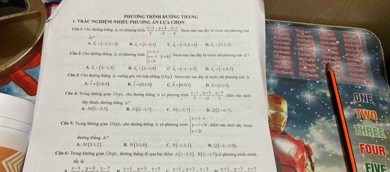 phương trình đường thắng
1. trác nghiệm nhiêU phương ản lựa chọn
Cầu 1: Cho đường thắng △ có phương trình  (x-1)/3 = (y+2)/-2 = (z-1)/4 . Vecto nào sau đây là vecto chi phương của
△?
A. vector u=(-1;2;-1). B. vector u_2=(1;-2;1) C. vector u_2=(-3;2;-4) D. vector u_4=(3;2;4)
Cầu 2: Cho đường thắng Δ có phương trình beginarrayl x=3-t y=-t z=3tendarray. (t∈ R). Vectơ nào sau đây là vectơ chi phương của △?
A. vector u_1=(3;-1;3). B. vector n_2=(3;-1;0) C. vector u_2(-1;-1,3) D. vector n_4=(-1;0;3).
Cầu 3: Cho đường thắng △ vuông góc với mặt phẳng (Oxy). Vecto nào sau đây là vectơ chi phương của △
A. vector I=(1;0;0). B. vector j=(0;1;0). C. vector k=(0,0,1) D. vector u=(1;1;0).
Cầu 4: Trong không gian Oxyz, cho đường thẳng Δ có phương trình  (x-1)/3 - (y+3)/-2 = (z-7)/5  , điễm nào dưới
đây thuộc đường thắng △?
ONE
.
A. M(1;-3;5) B. N(2;-1;7) C. P(1;-3;7) D. Q(3;-5;7).
TWO
Cầu 5: Trong không gian Oxyz, cho đường thẳng Δ có phương trình beginarrayl x=3-t y=1+3t z=2tendarray. , điểm nào dưới đây thuộc
dường thǎng Δ?
THREE
A. M(3;1;2). B. N(3;1;0). C. P(-1;3;2) D. Q(-1;-3;0).
* Cầu 6: Trong không gian Oxyz , đường thắng đi qua hai điểm A(1;-3;5),B(2;-1;7) có phương trình chính
FOUR
tắc là
frac x-1-frac y+3frac z-7 x-1y+3z-5 x-1y+3z-5 x+1y-3z+5