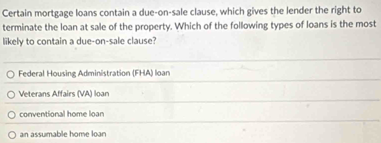 Certain mortgage loans contain a due-on-sale clause, which gives the lender the right to
terminate the loan at sale of the property. Which of the following types of loans is the most
likely to contain a due-on-sale clause?
Federal Housing Administration (FHA) loan
Veterans Affairs (VA) loan
conventional home loan
an assumable home loan