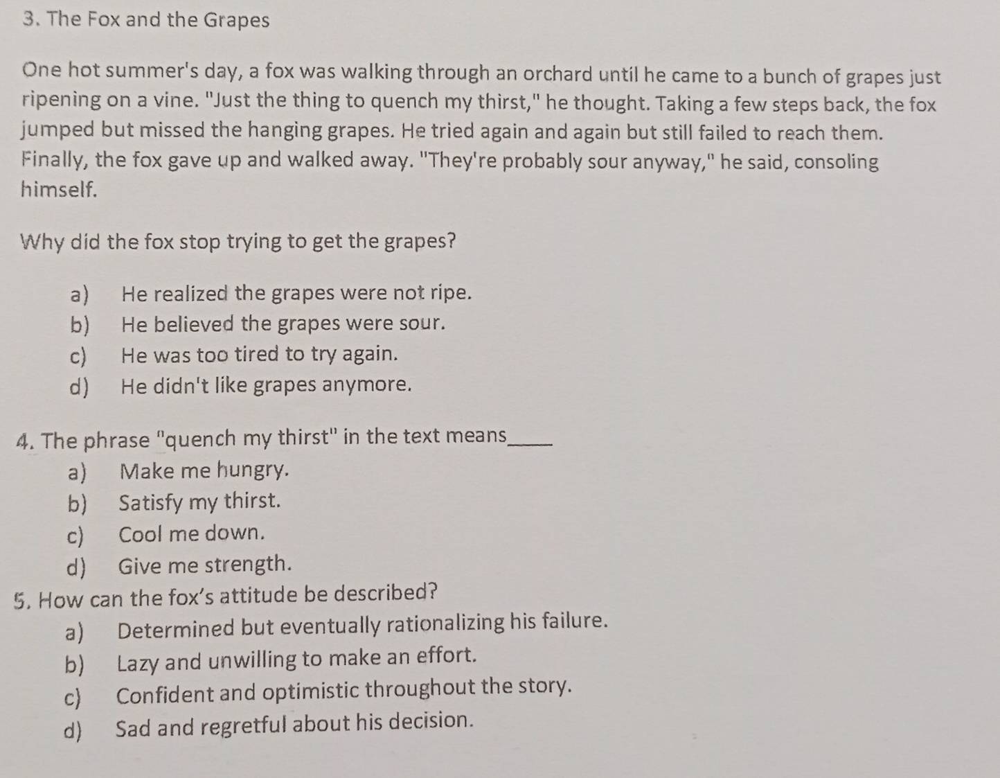 The Fox and the Grapes
One hot summer's day, a fox was walking through an orchard until he came to a bunch of grapes just
ripening on a vine. "Just the thing to quench my thirst," he thought. Taking a few steps back, the fox
jumped but missed the hanging grapes. He tried again and again but still failed to reach them.
Finally, the fox gave up and walked away. "They're probably sour anyway," he said, consoling
himself.
Why did the fox stop trying to get the grapes?
a) He realized the grapes were not ripe.
b) He believed the grapes were sour.
c) He was too tired to try again.
d) He didn't like grapes anymore.
4. The phrase "quench my thirst" in the text means_
a) Make me hungry.
b) Satisfy my thirst.
c) Cool me down.
d) Give me strength.
5. How can the fox's attitude be described?
a) Determined but eventually rationalizing his failure.
b) Lazy and unwilling to make an effort.
c) Confident and optimistic throughout the story.
d) Sad and regretful about his decision.