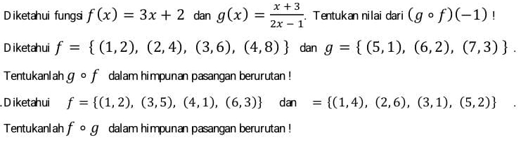 iketahui fungsi f(x)=3x+2 dan g(x)= (x+3)/2x-1 . Tentukan nilai dari (gcirc f)(-1)
Diketahui f= (1,2),(2,4),(3,6),(4,8) dan g= (5,1),(6,2),(7,3). 
Tentukanl ah gcirc f dalam himpunan pasangan berurutan ! 
D iketahui f= (1,2),(3,5),(4,1),(6,3) dan= (1,4),(2,6),(3,1),(5,2)
Tentukanl ah fcirc g dalam himpunan pasangan berurutan !