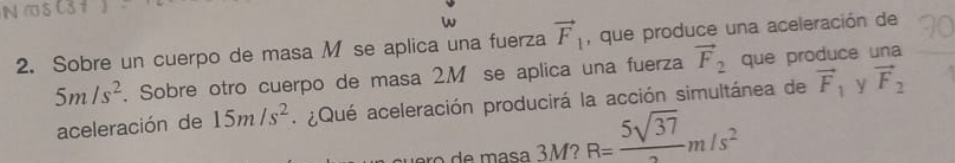 Sobre un cuerpo de masa M se aplica una fuerza vector F_1 , que produce una aceleración de
5m/s^2. Sobre otro cuerpo de masa 2M se aplica una fuerza vector F_2 que produce una 
aceleración de 15m/s^2 ¿Qué aceleración producirá la acción simultánea de vector F_1 y vector F_2
R= 5sqrt(37)/2 m/s^2