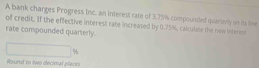 A bank charges Progress Inc. an interest rate of 3.75% compounded quarterly on its line 
of credit. If the effective interest rate increased by 0.75%, calculate the new interest 
rate compounded quarterly.
%
Round to two decimal places