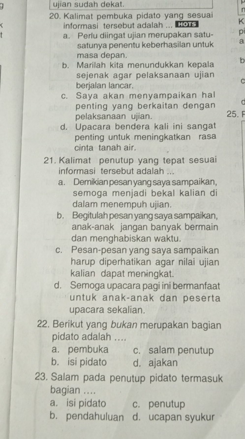 ujian sudah dekat.
r
20. Kalimat pembuka pidato yang sesuai
informasi tersebut adalah ... HoTs K
a. Perlu diingat ujian merupakan satu- pi
satunya penentu keberhasilan untuk a
masa depan.
b. Marilah kita menundukkan kepala b
sejenak agar pelaksanaan ujian
berjalan lancar.
C
c. Saya akan menyampaikan hal
penting yang berkaitan dengan a
pelaksanaan ujian.
25. F
d. Upacara bendera kali ini sangat
penting untuk meningkatkan rasa
cinta tanah air.
21. Kalimat penutup yang tepat sesuai
informasi tersebut adalah ...
a. Demikian pesan yang saya sampaikan,
semoga menjadi bekal kalian di
dalam menempuh ujian.
b. Begitulah pesan yang saya sampaikan,
anak-anak jangan banyak bermain
dan menghabiskan waktu.
c. Pesan-pesan yang saya sampaikan
harup diperhatikan agar nilai ujian
kalian dapat meningkat.
d. Semoga upacara pagi ini bermanfaat
untuk anak-anak dan peserta
upacara sekalian.
22. Berikut yang bukan merupakan bagian
pidato adalah ....
a. pembuka c. salam penutup
b. isi pidato d. ajakan
23. Salam pada penutup pidato termasuk
bagian ...
a. isi pidato c. penutup
b. pendahuluan d. ucapan syukur