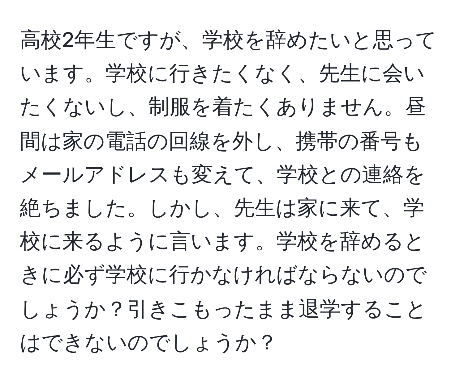 高校2年生ですが、学校を辞めたいと思っています。学校に行きたくなく、先生に会いたくないし、制服を着たくありません。昼間は家の電話の回線を外し、携帯の番号もメールアドレスも変えて、学校との連絡を絶ちました。しかし、先生は家に来て、学校に来るように言います。学校を辞めるときに必ず学校に行かなければならないのでしょうか？引きこもったまま退学することはできないのでしょうか？